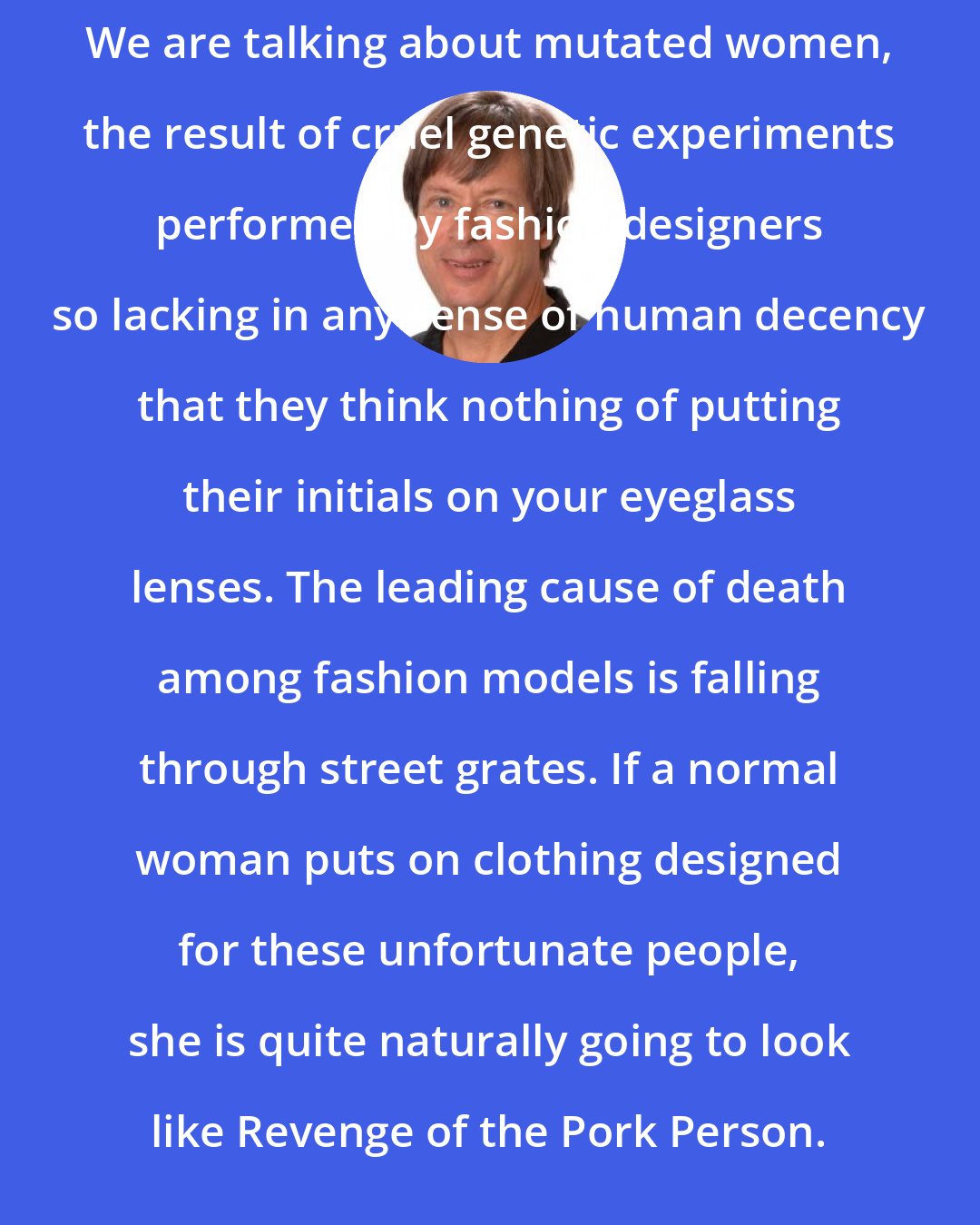 Dave Barry: We are talking about mutated women, the result of cruel genetic experiments performed by fashion designers so lacking in any sense of human decency that they think nothing of putting their initials on your eyeglass lenses. The leading cause of death among fashion models is falling through street grates. If a normal woman puts on clothing designed for these unfortunate people, she is quite naturally going to look like Revenge of the Pork Person.