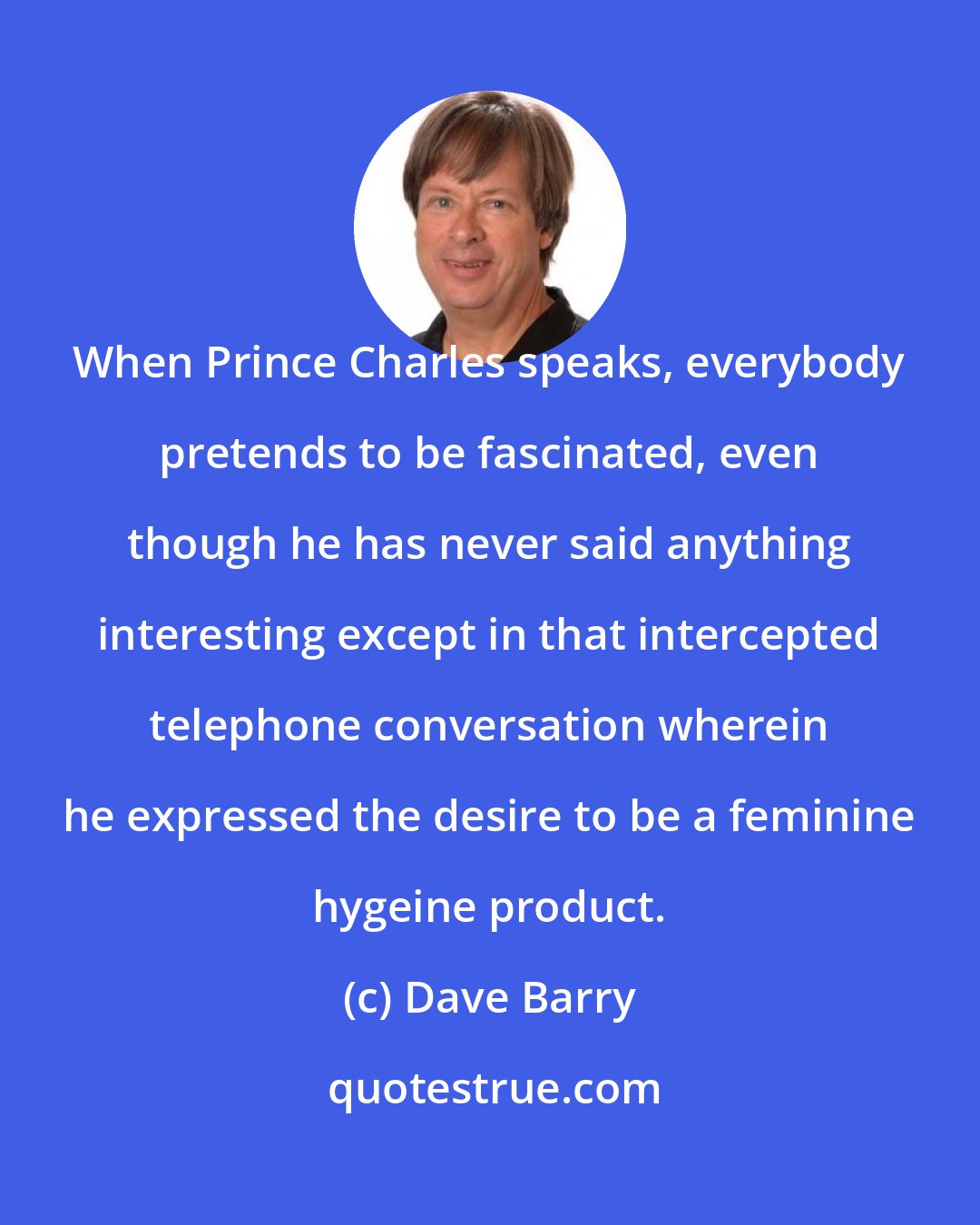 Dave Barry: When Prince Charles speaks, everybody pretends to be fascinated, even though he has never said anything interesting except in that intercepted telephone conversation wherein he expressed the desire to be a feminine hygeine product.