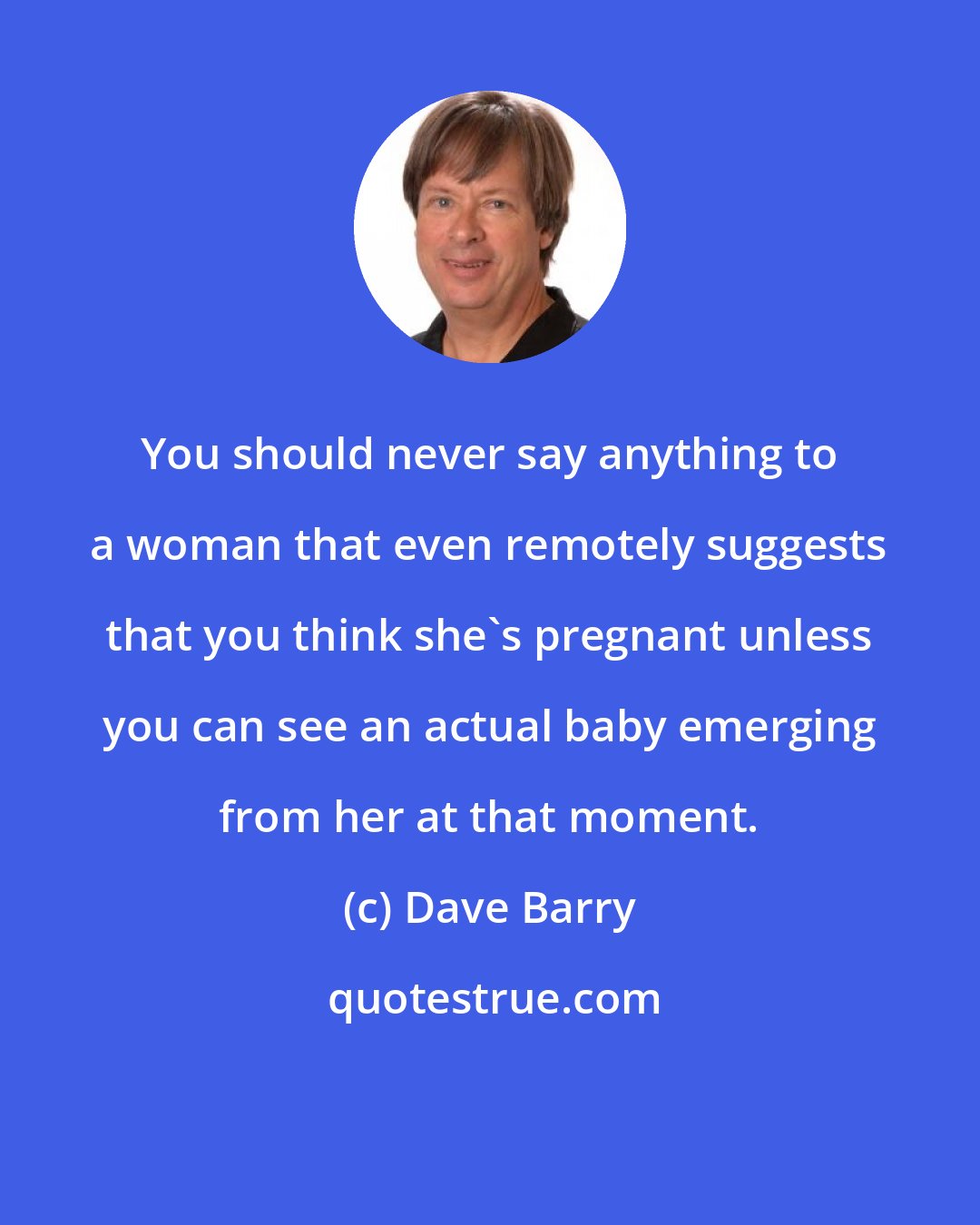 Dave Barry: You should never say anything to a woman that even remotely suggests that you think she's pregnant unless you can see an actual baby emerging from her at that moment.