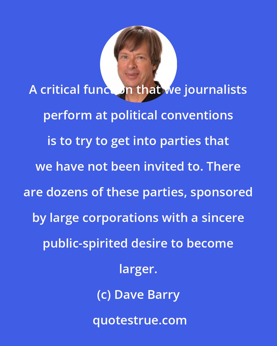 Dave Barry: A critical function that we journalists perform at political conventions is to try to get into parties that we have not been invited to. There are dozens of these parties, sponsored by large corporations with a sincere public-spirited desire to become larger.