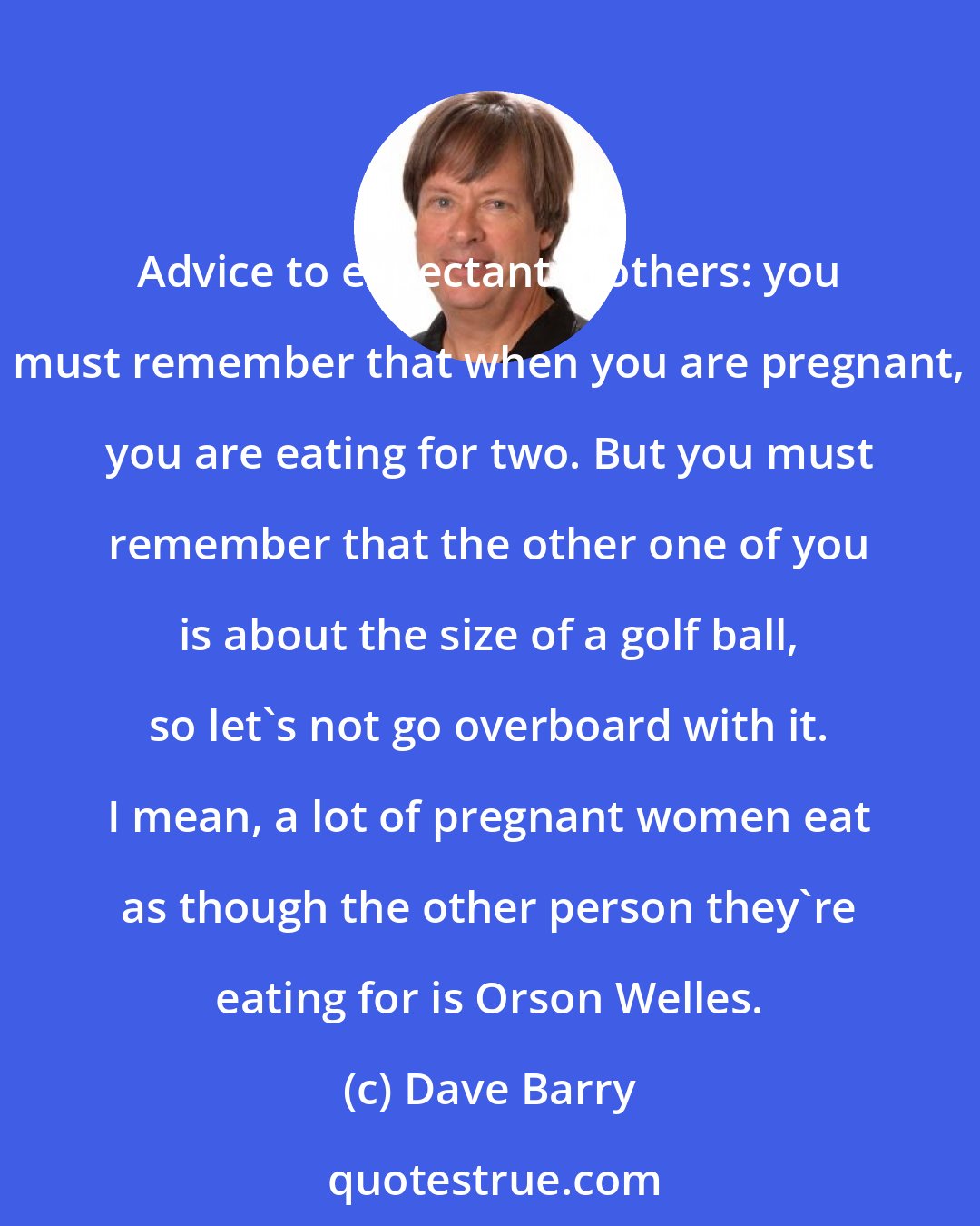 Dave Barry: Advice to expectant mothers: you must remember that when you are pregnant, you are eating for two. But you must remember that the other one of you is about the size of a golf ball, so let's not go overboard with it. I mean, a lot of pregnant women eat as though the other person they're eating for is Orson Welles.