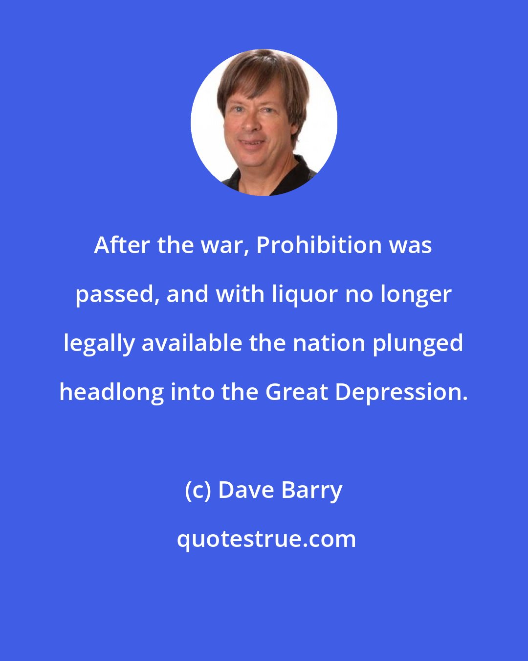 Dave Barry: After the war, Prohibition was passed, and with liquor no longer legally available the nation plunged headlong into the Great Depression.