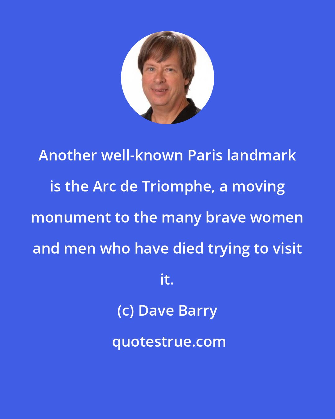 Dave Barry: Another well-known Paris landmark is the Arc de Triomphe, a moving monument to the many brave women and men who have died trying to visit it.