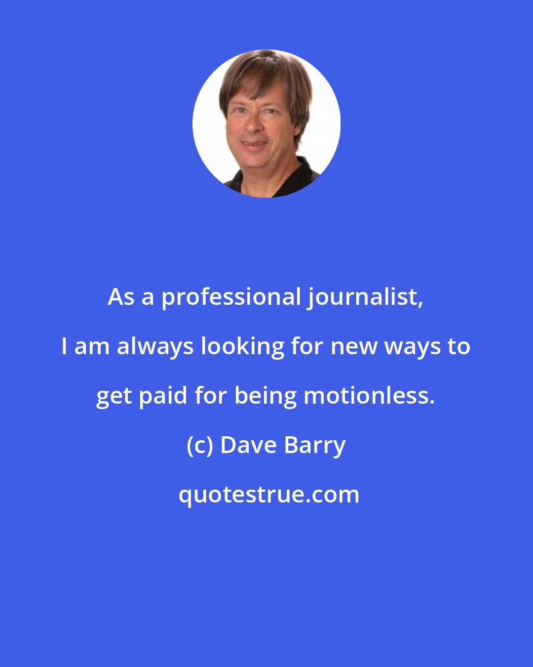 Dave Barry: As a professional journalist, I am always looking for new ways to get paid for being motionless.