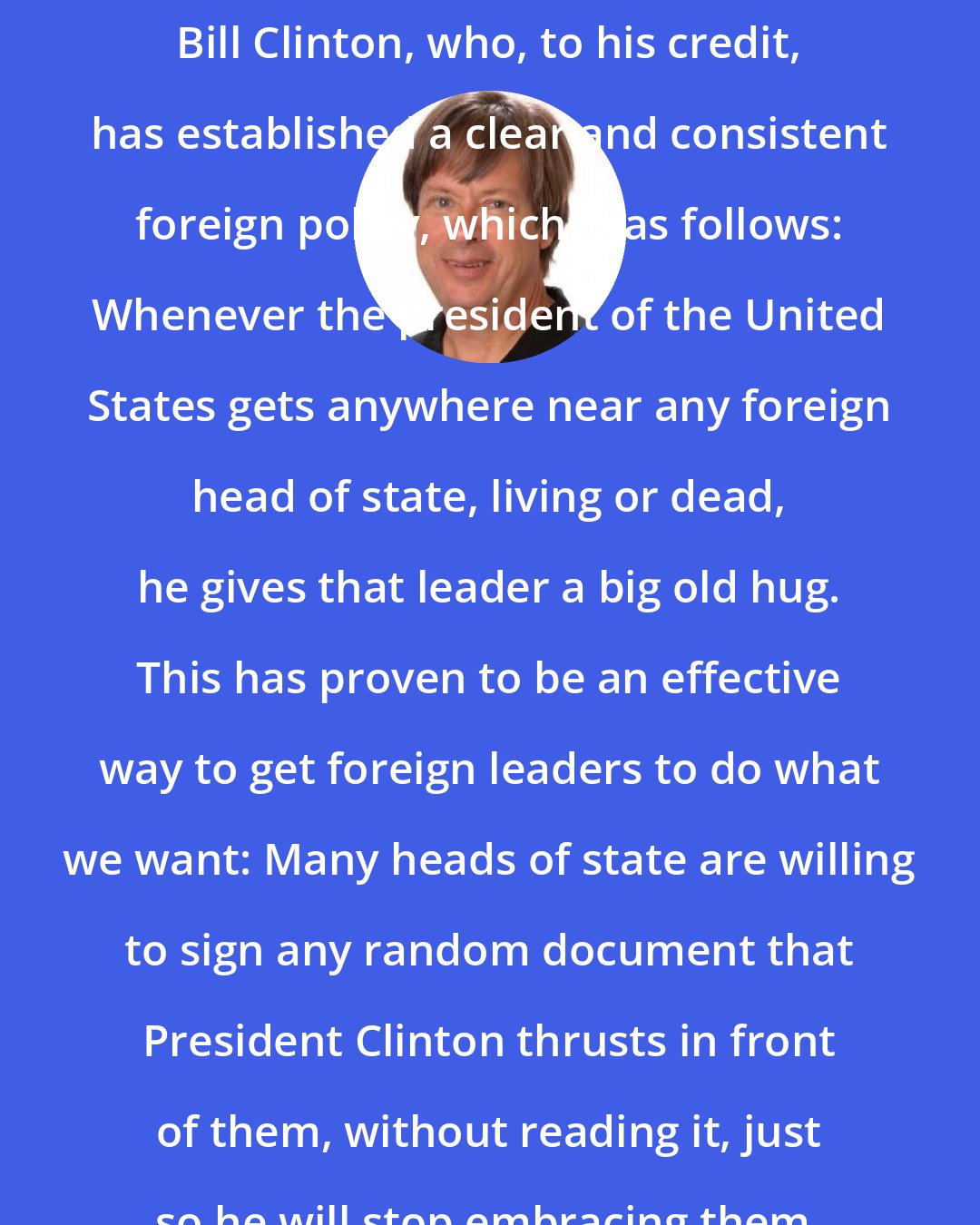 Dave Barry: Bill Clinton, who, to his credit, has established a clear and consistent foreign policy, which is as follows: Whenever the president of the United States gets anywhere near any foreign head of state, living or dead, he gives that leader a big old hug. This has proven to be an effective way to get foreign leaders to do what we want: Many heads of state are willing to sign any random document that President Clinton thrusts in front of them, without reading it, just so he will stop embracing them.