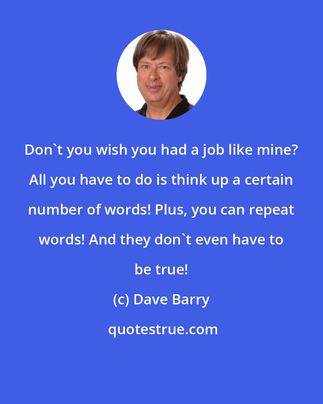 Dave Barry: Don't you wish you had a job like mine? All you have to do is think up a certain number of words! Plus, you can repeat words! And they don't even have to be true!