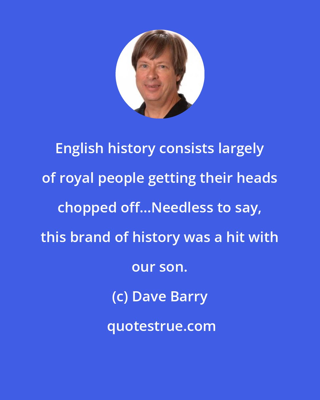 Dave Barry: English history consists largely of royal people getting their heads chopped off...Needless to say, this brand of history was a hit with our son.