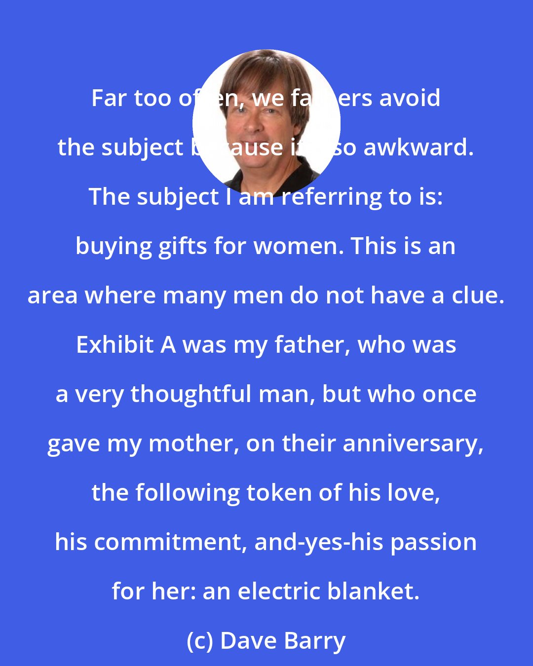 Dave Barry: Far too often, we fathers avoid the subject because it's so awkward. The subject I am referring to is: buying gifts for women. This is an area where many men do not have a clue. Exhibit A was my father, who was a very thoughtful man, but who once gave my mother, on their anniversary, the following token of his love, his commitment, and-yes-his passion for her: an electric blanket.