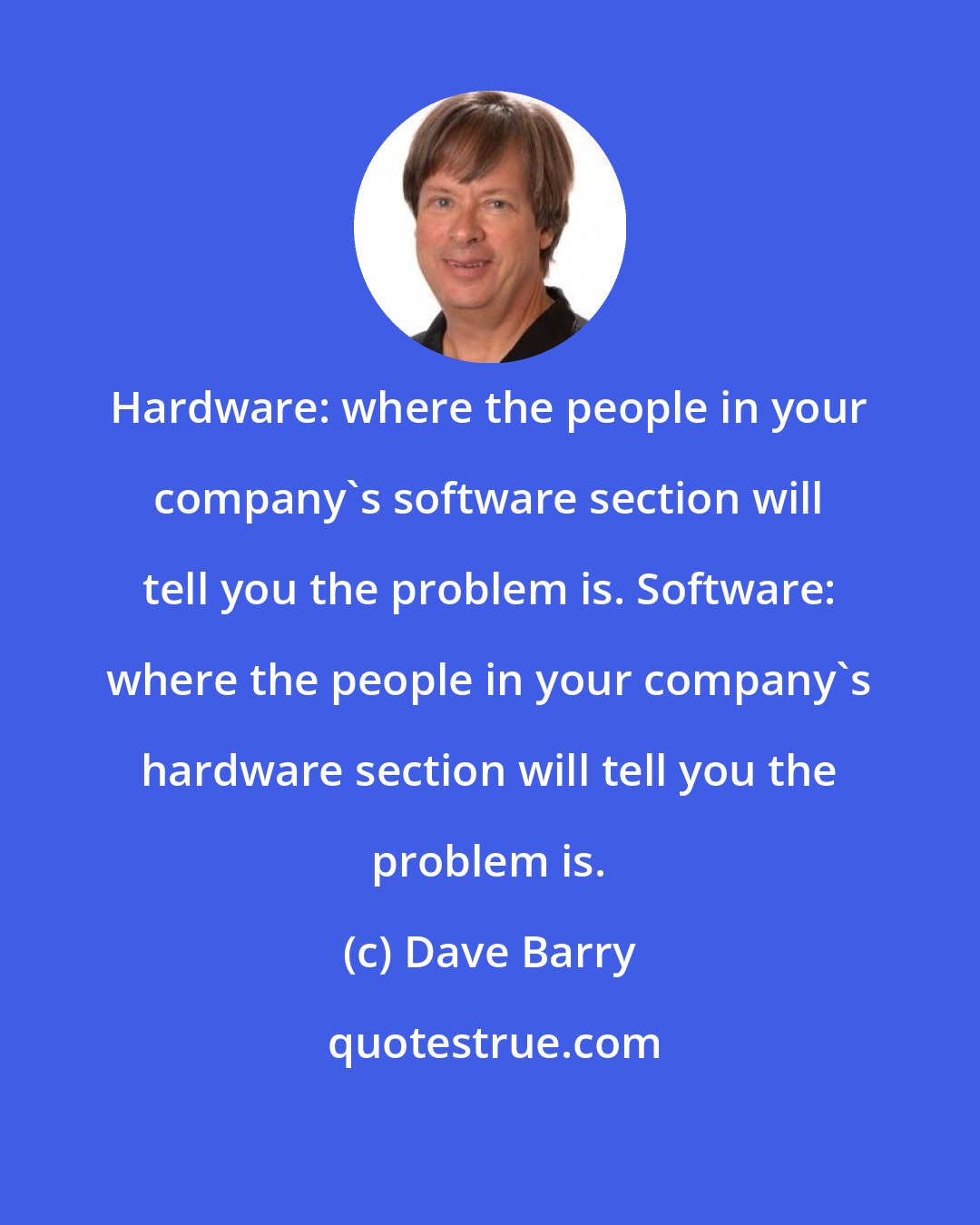 Dave Barry: Hardware: where the people in your company's software section will tell you the problem is. Software: where the people in your company's hardware section will tell you the problem is.