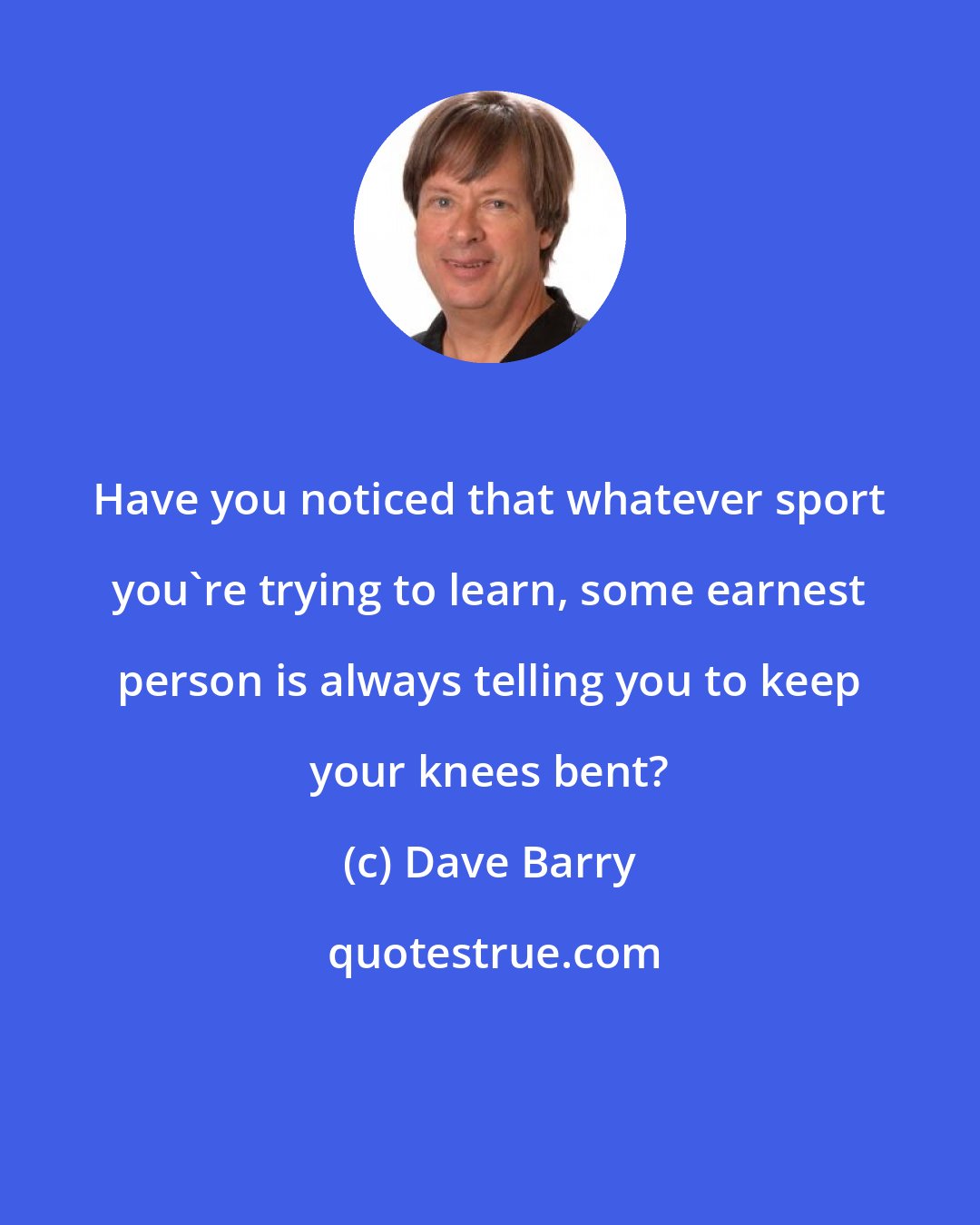 Dave Barry: Have you noticed that whatever sport you're trying to learn, some earnest person is always telling you to keep your knees bent?