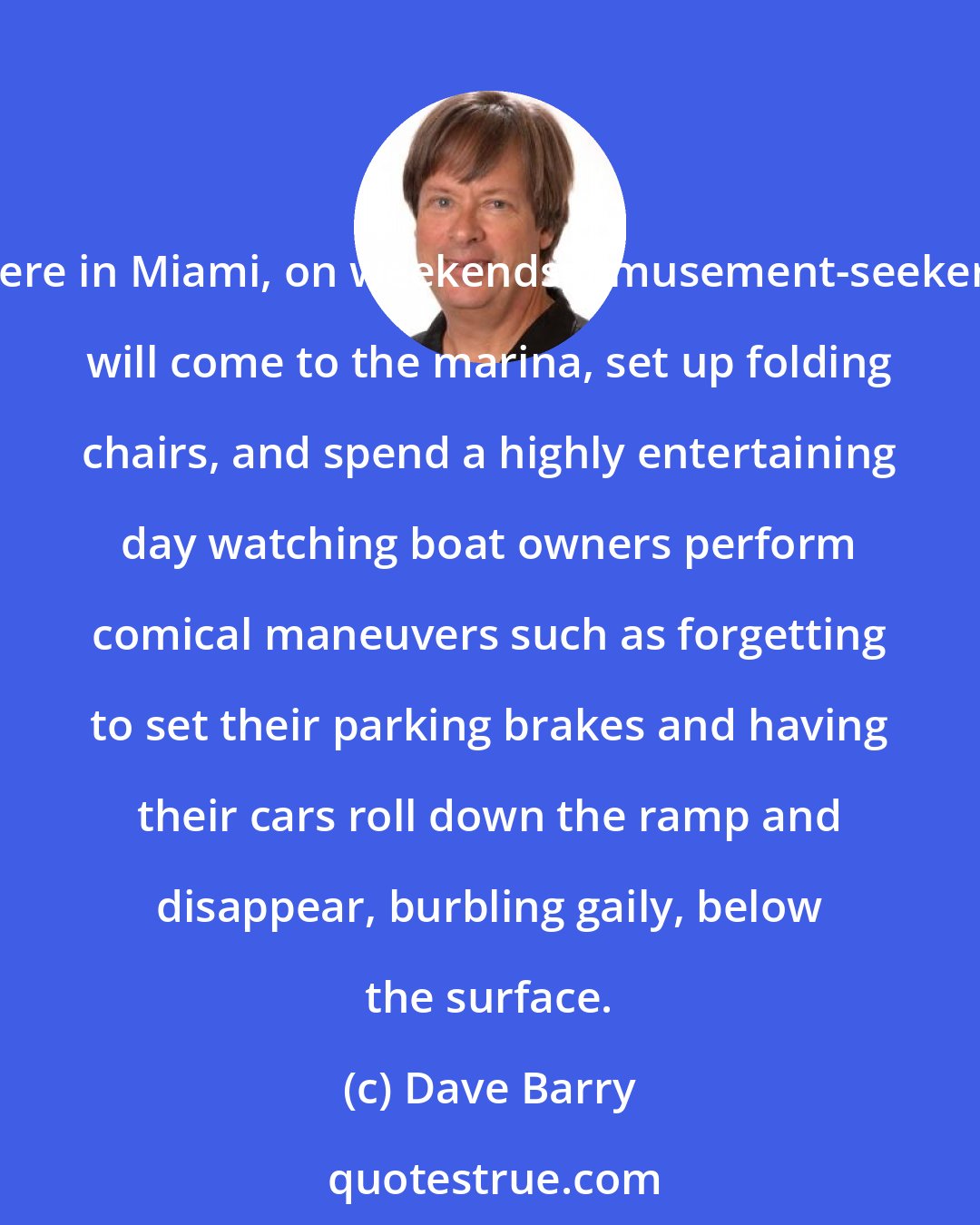 Dave Barry: Here in Miami, on weekends, amusement-seekers will come to the marina, set up folding chairs, and spend a highly entertaining day watching boat owners perform comical maneuvers such as forgetting to set their parking brakes and having their cars roll down the ramp and disappear, burbling gaily, below the surface.