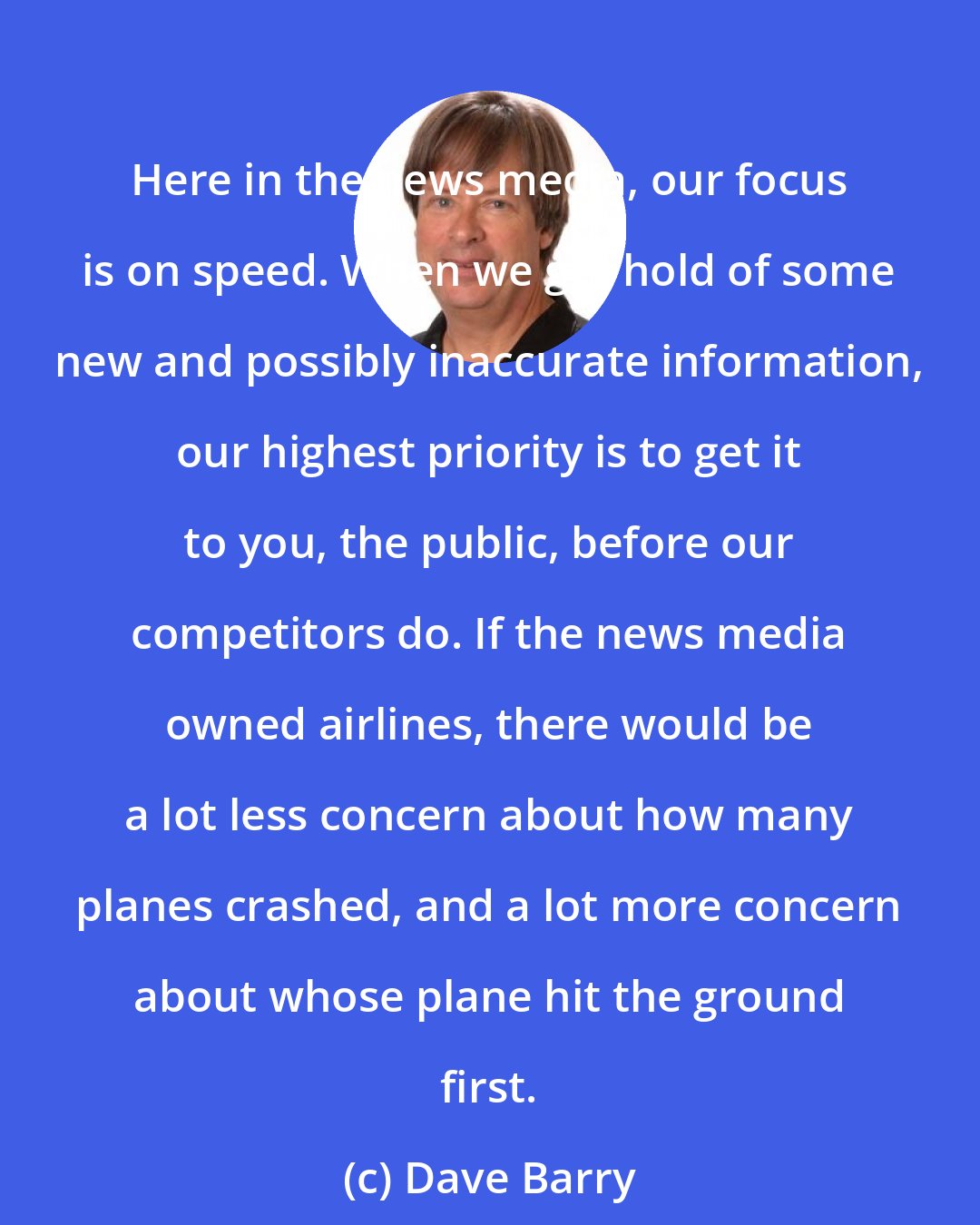 Dave Barry: Here in the news media, our focus is on speed. When we get hold of some new and possibly inaccurate information, our highest priority is to get it to you, the public, before our competitors do. If the news media owned airlines, there would be a lot less concern about how many planes crashed, and a lot more concern about whose plane hit the ground first.