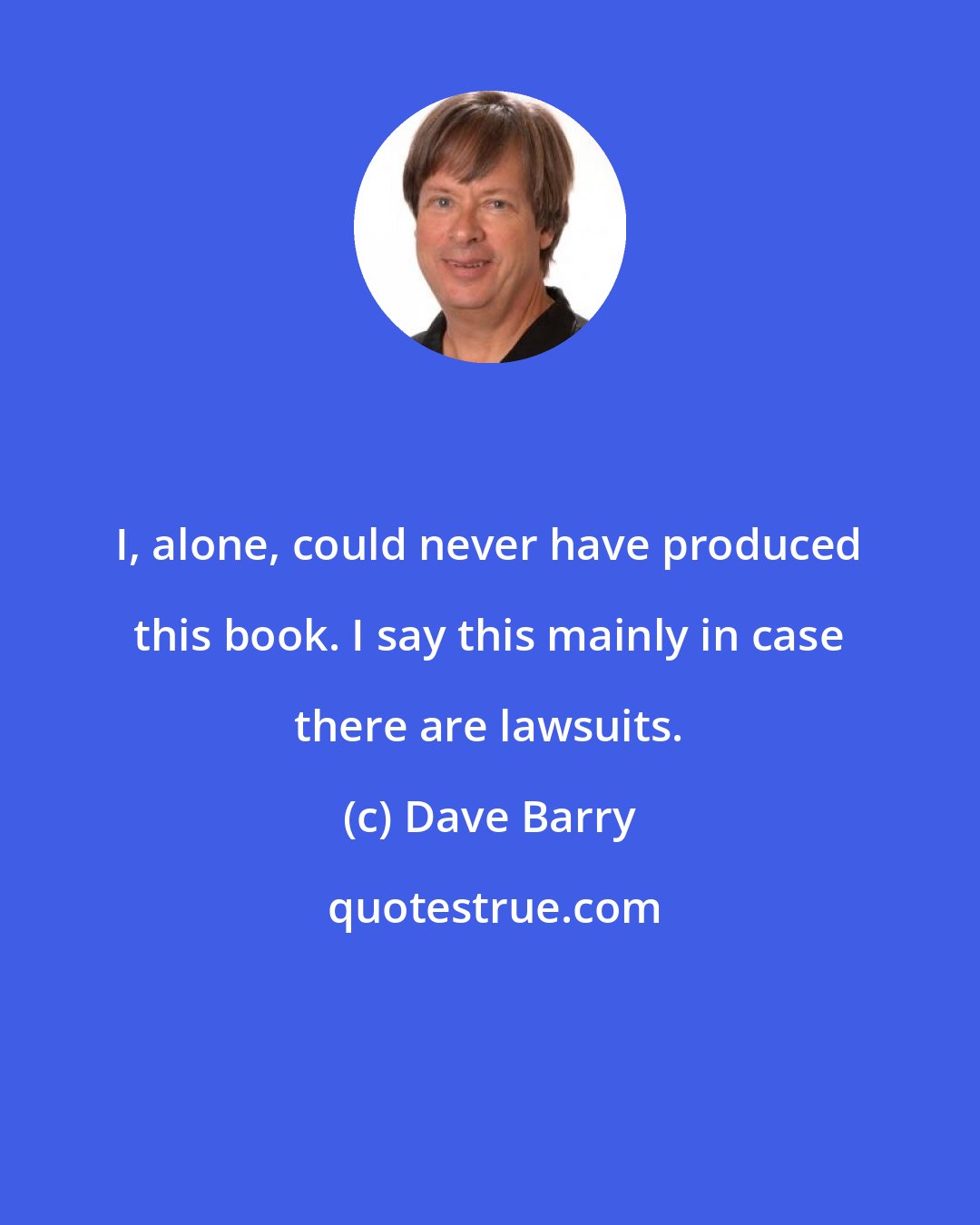 Dave Barry: I, alone, could never have produced this book. I say this mainly in case there are lawsuits.