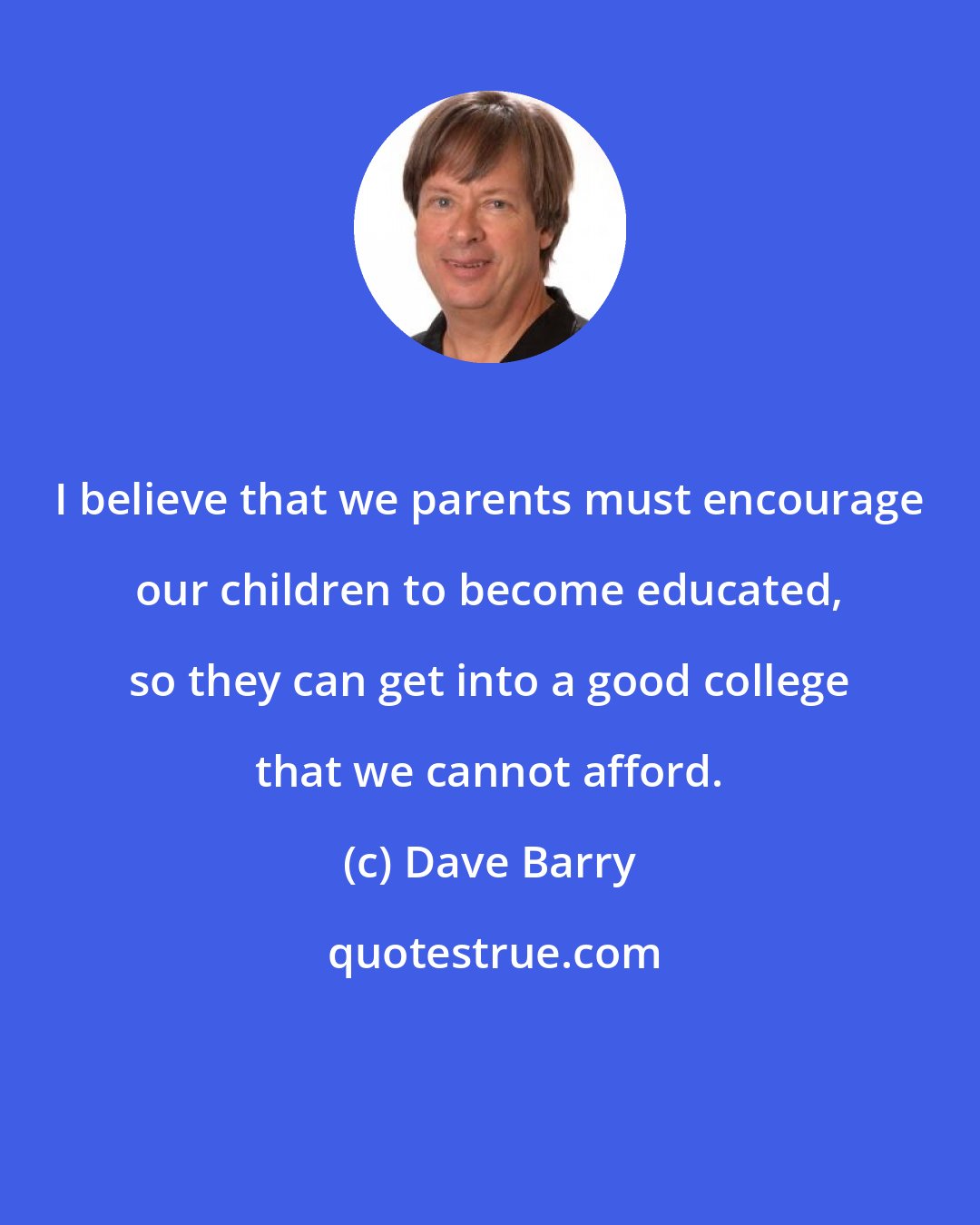 Dave Barry: I believe that we parents must encourage our children to become educated, so they can get into a good college that we cannot afford.