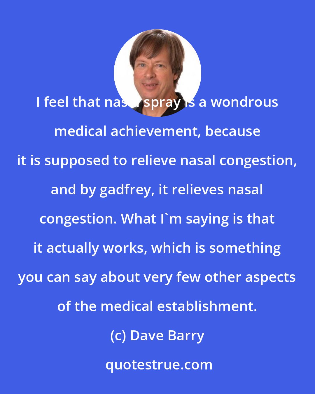 Dave Barry: I feel that nasal spray is a wondrous medical achievement, because it is supposed to relieve nasal congestion, and by gadfrey, it relieves nasal congestion. What I'm saying is that it actually works, which is something you can say about very few other aspects of the medical establishment.