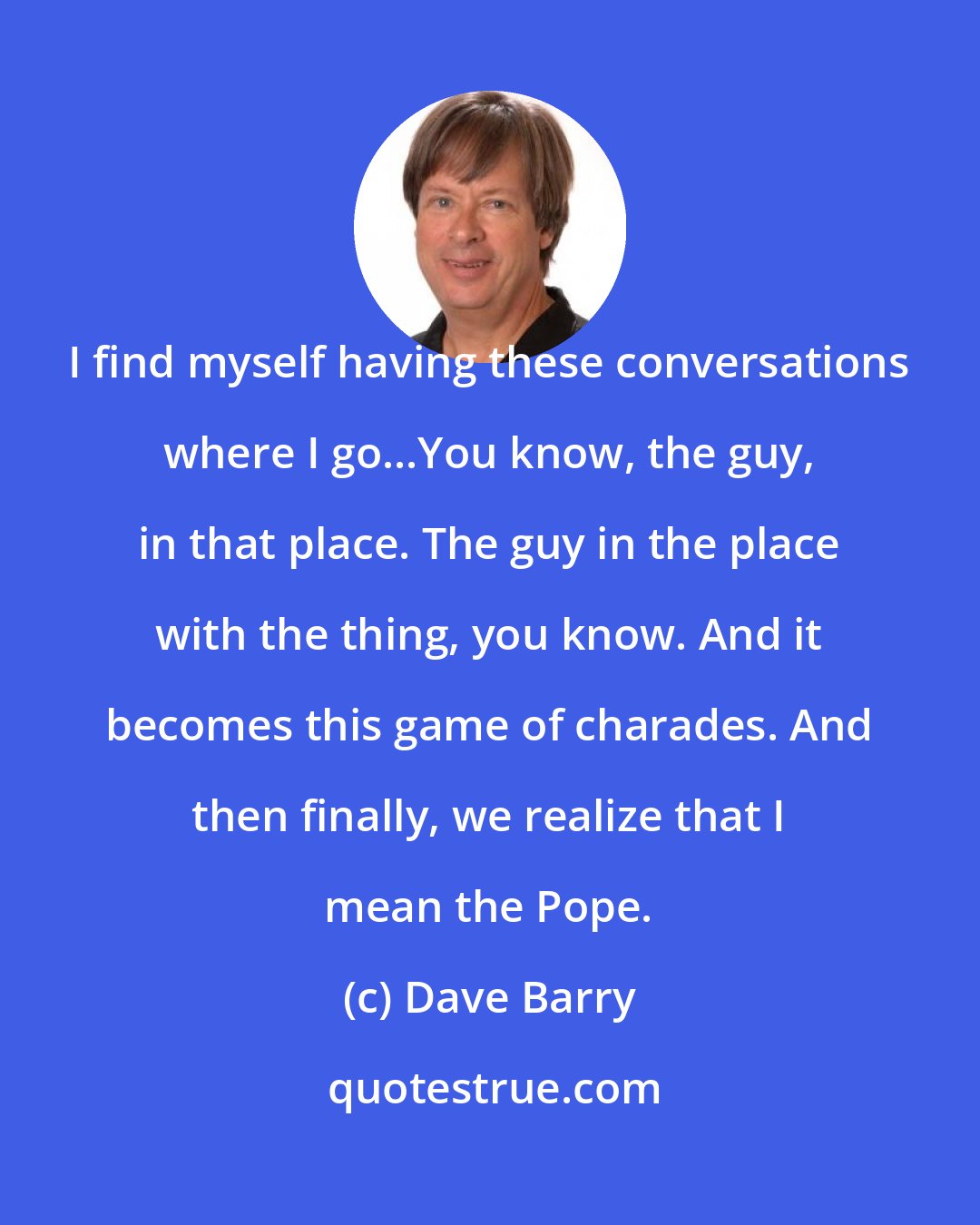 Dave Barry: I find myself having these conversations where I go...You know, the guy, in that place. The guy in the place with the thing, you know. And it becomes this game of charades. And then finally, we realize that I mean the Pope.