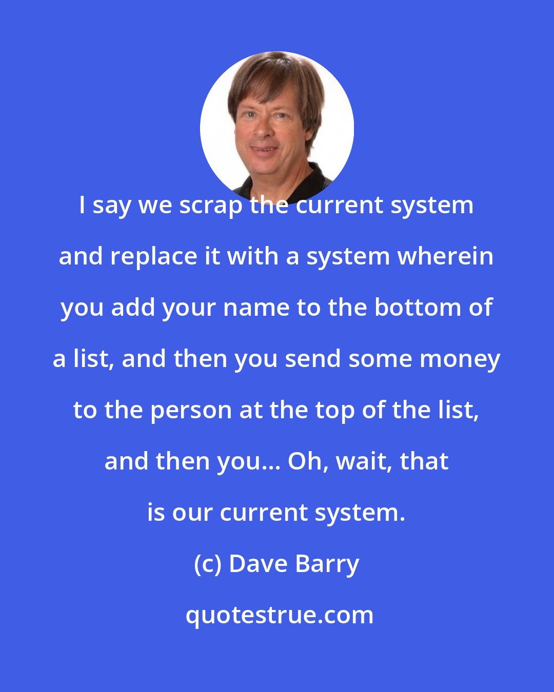 Dave Barry: I say we scrap the current system and replace it with a system wherein you add your name to the bottom of a list, and then you send some money to the person at the top of the list, and then you... Oh, wait, that is our current system.