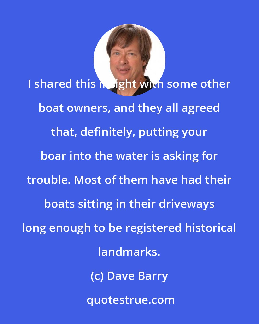 Dave Barry: I shared this insight with some other boat owners, and they all agreed that, definitely, putting your boar into the water is asking for trouble. Most of them have had their boats sitting in their driveways long enough to be registered historical landmarks.