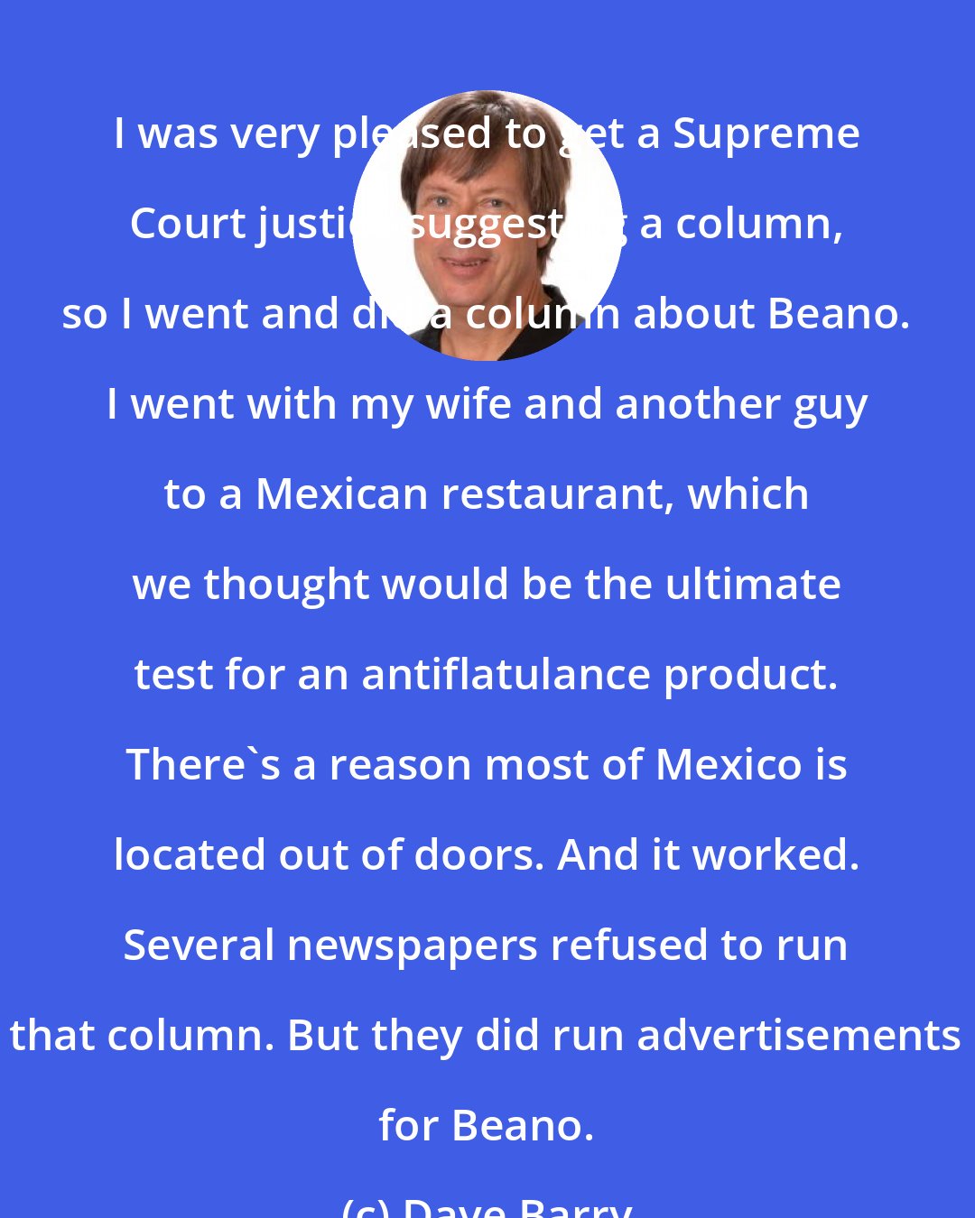 Dave Barry: I was very pleased to get a Supreme Court justice suggesting a column, so I went and did a column about Beano. I went with my wife and another guy to a Mexican restaurant, which we thought would be the ultimate test for an antiflatulance product. There's a reason most of Mexico is located out of doors. And it worked. Several newspapers refused to run that column. But they did run advertisements for Beano.