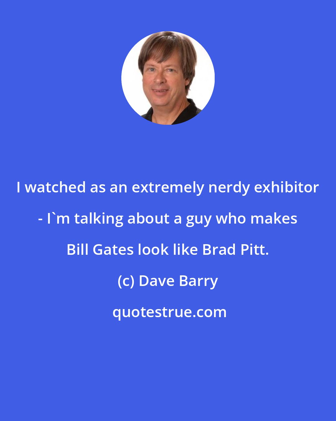 Dave Barry: I watched as an extremely nerdy exhibitor - I'm talking about a guy who makes Bill Gates look like Brad Pitt.