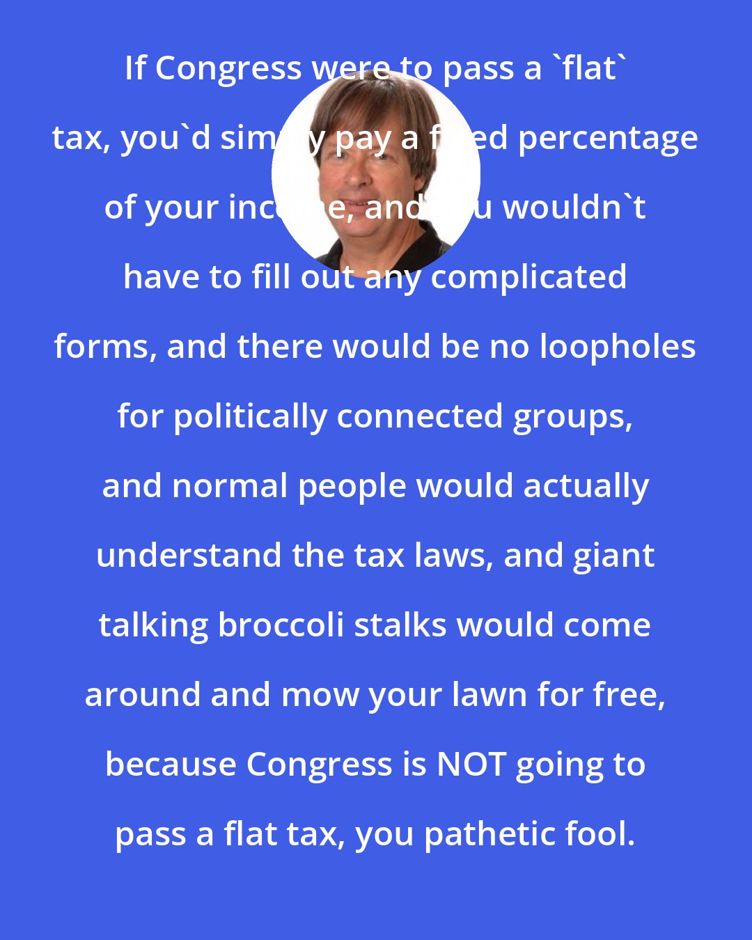 Dave Barry: If Congress were to pass a 'flat' tax, you'd simply pay a fixed percentage of your income, and you wouldn't have to fill out any complicated forms, and there would be no loopholes for politically connected groups, and normal people would actually understand the tax laws, and giant talking broccoli stalks would come around and mow your lawn for free, because Congress is NOT going to pass a flat tax, you pathetic fool.