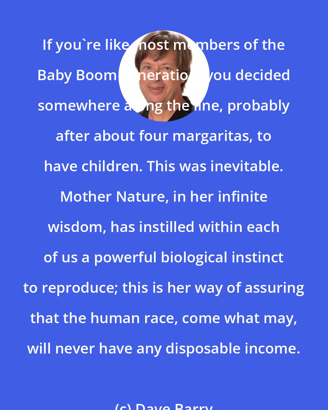 Dave Barry: If you're like most members of the Baby Boom generation, you decided somewhere along the line, probably after about four margaritas, to have children. This was inevitable. Mother Nature, in her infinite wisdom, has instilled within each of us a powerful biological instinct to reproduce; this is her way of assuring that the human race, come what may, will never have any disposable income.