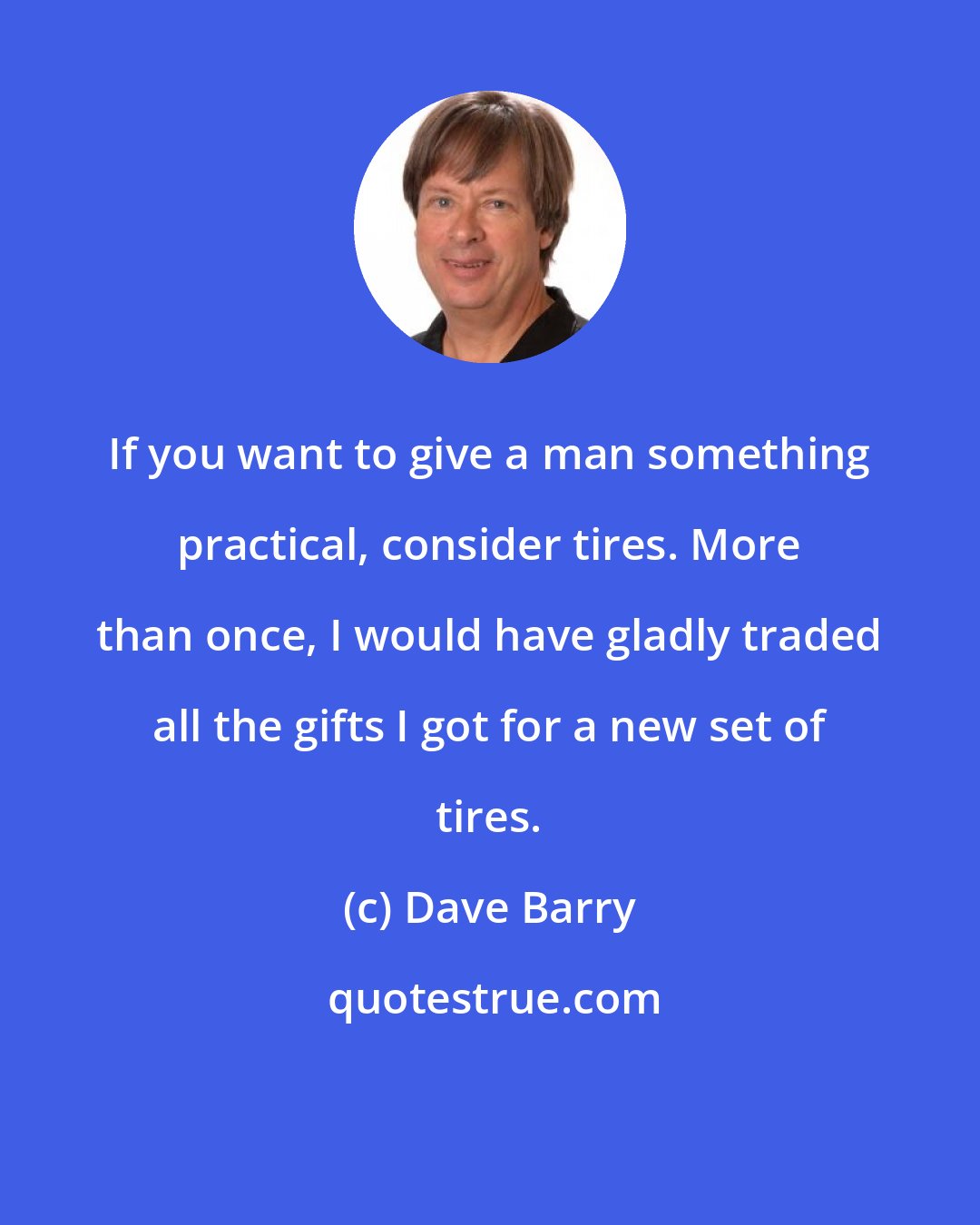 Dave Barry: If you want to give a man something practical, consider tires. More than once, I would have gladly traded all the gifts I got for a new set of tires.