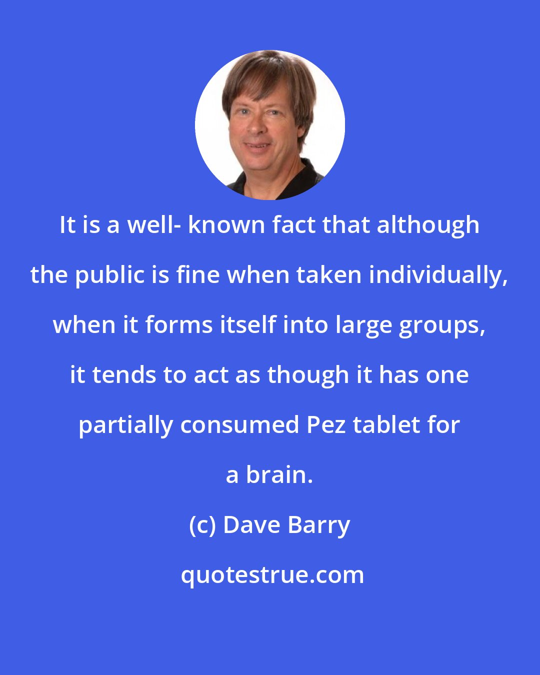 Dave Barry: It is a well- known fact that although the public is fine when taken individually, when it forms itself into large groups, it tends to act as though it has one partially consumed Pez tablet for a brain.