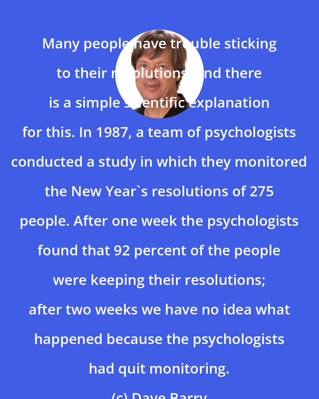 Dave Barry: Many people have trouble sticking to their resolutions, and there is a simple scientific explanation for this. In 1987, a team of psychologists conducted a study in which they monitored the New Year's resolutions of 275 people. After one week the psychologists found that 92 percent of the people were keeping their resolutions; after two weeks we have no idea what happened because the psychologists had quit monitoring.