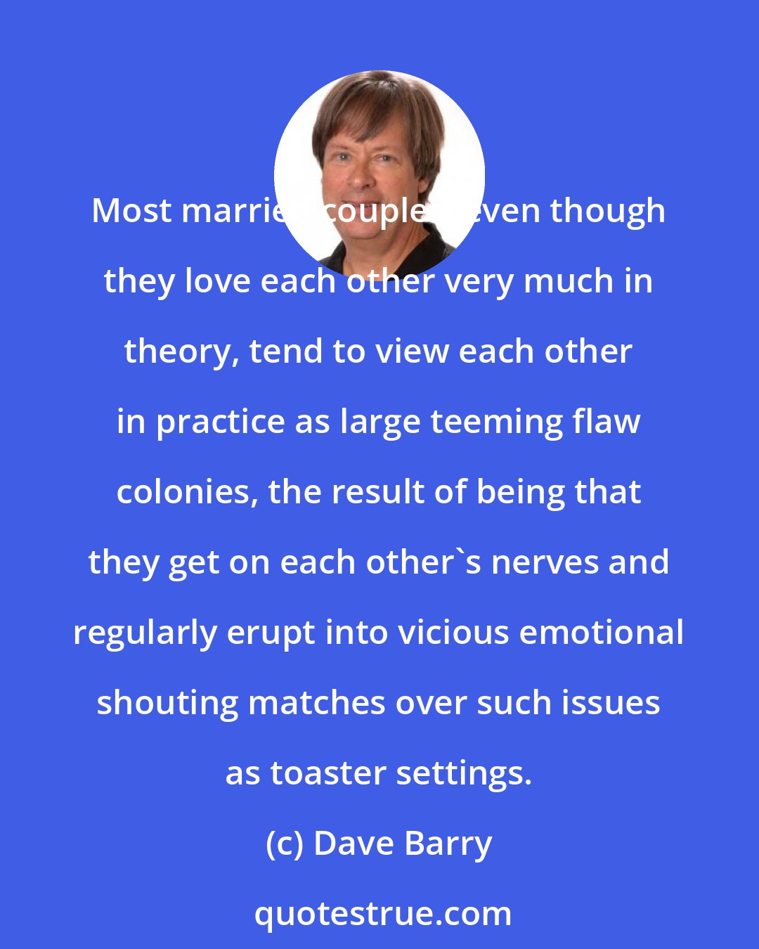 Dave Barry: Most married couples, even though they love each other very much in theory, tend to view each other in practice as large teeming flaw colonies, the result of being that they get on each other's nerves and regularly erupt into vicious emotional shouting matches over such issues as toaster settings.