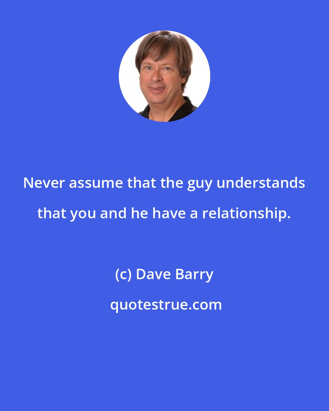 Dave Barry: Never assume that the guy understands that you and he have a relationship.