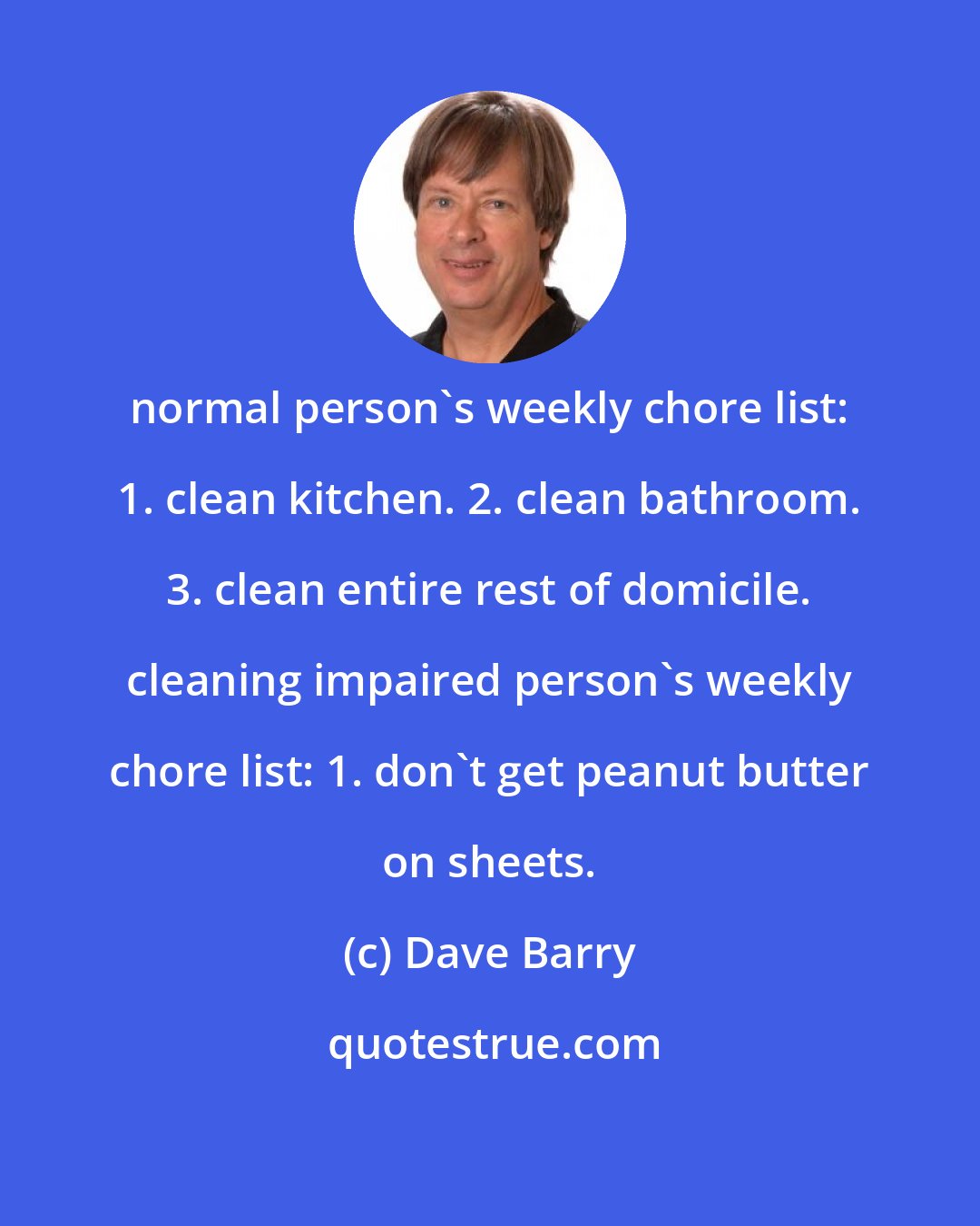 Dave Barry: normal person's weekly chore list: 1. clean kitchen. 2. clean bathroom. 3. clean entire rest of domicile. cleaning impaired person's weekly chore list: 1. don't get peanut butter on sheets.