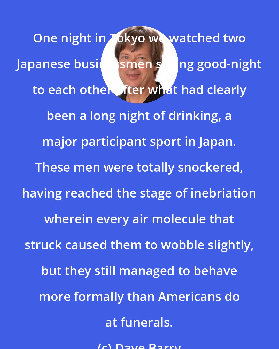 Dave Barry: One night in Tokyo we watched two Japanese businessmen saying good-night to each other after what had clearly been a long night of drinking, a major participant sport in Japan. These men were totally snockered, having reached the stage of inebriation wherein every air molecule that struck caused them to wobble slightly, but they still managed to behave more formally than Americans do at funerals.