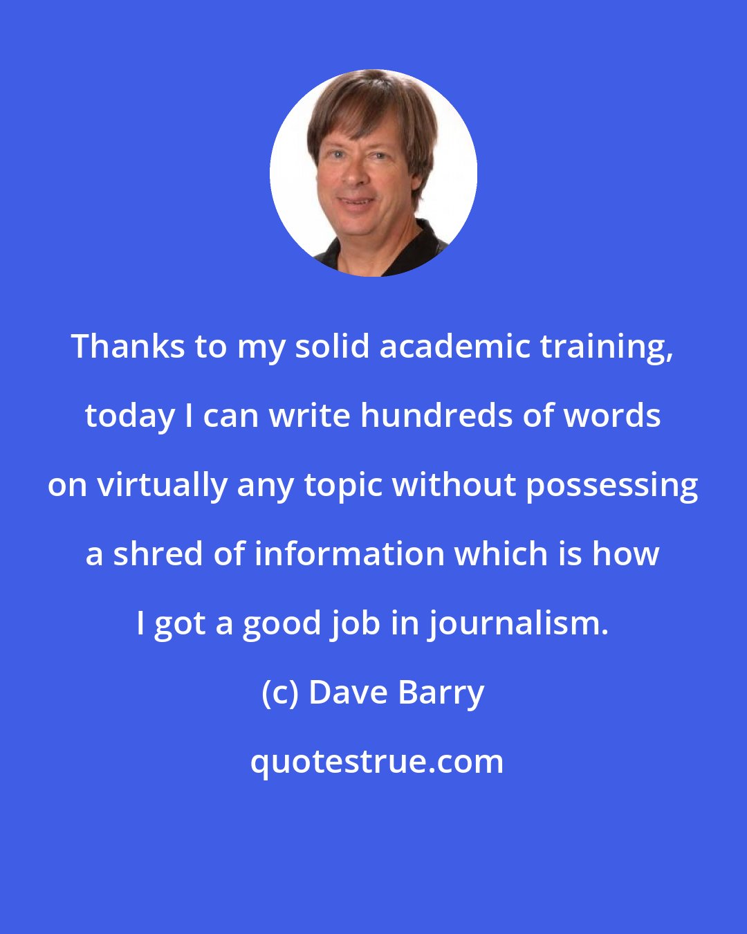 Dave Barry: Thanks to my solid academic training, today I can write hundreds of words on virtually any topic without possessing a shred of information which is how I got a good job in journalism.