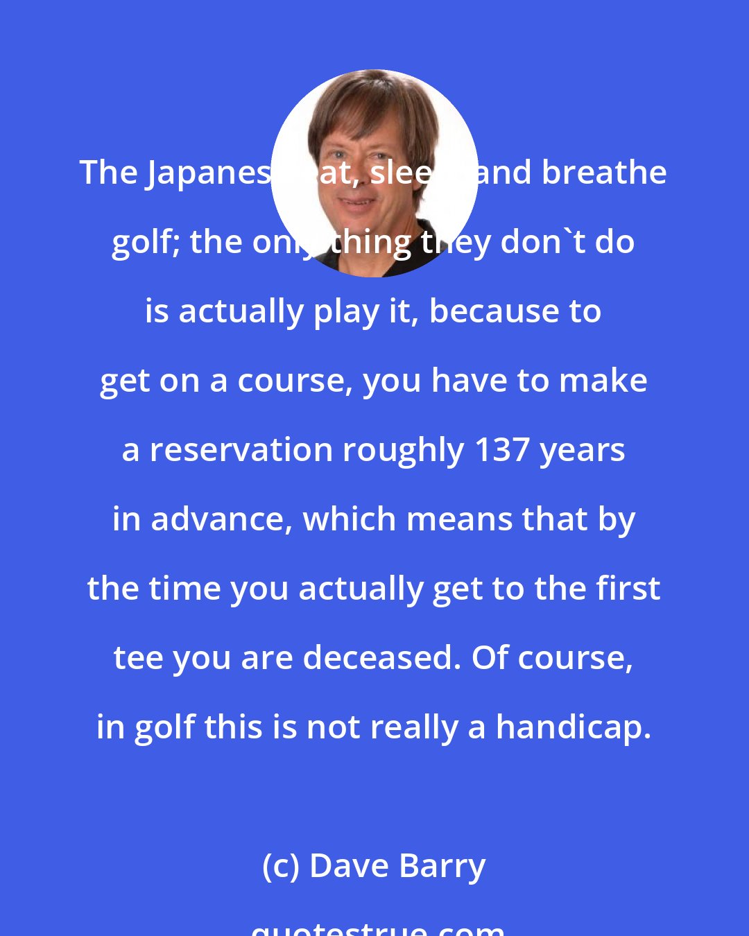 Dave Barry: The Japanese eat, sleep, and breathe golf; the only thing they don't do is actually play it, because to get on a course, you have to make a reservation roughly 137 years in advance, which means that by the time you actually get to the first tee you are deceased. Of course, in golf this is not really a handicap.