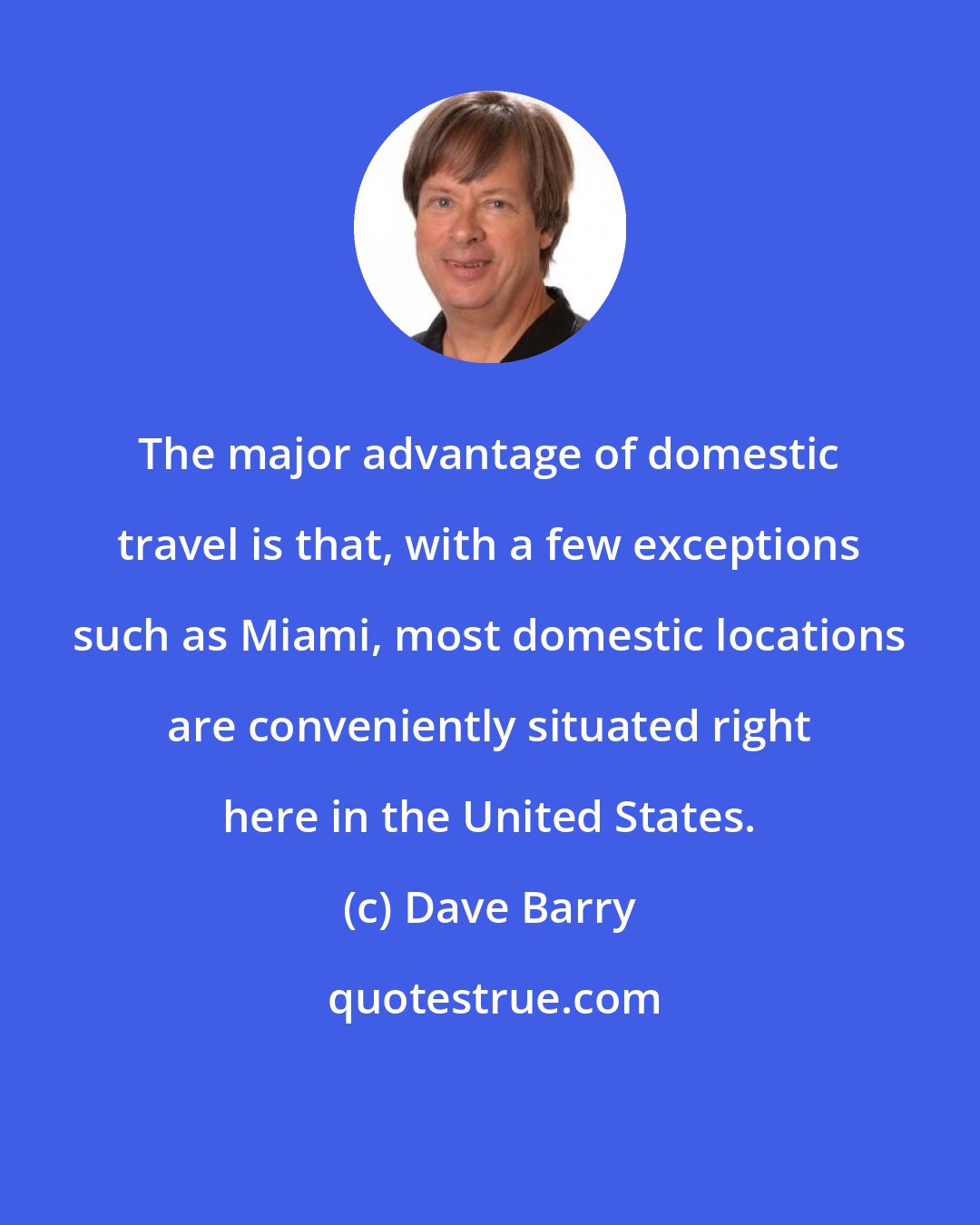 Dave Barry: The major advantage of domestic travel is that, with a few exceptions such as Miami, most domestic locations are conveniently situated right here in the United States.