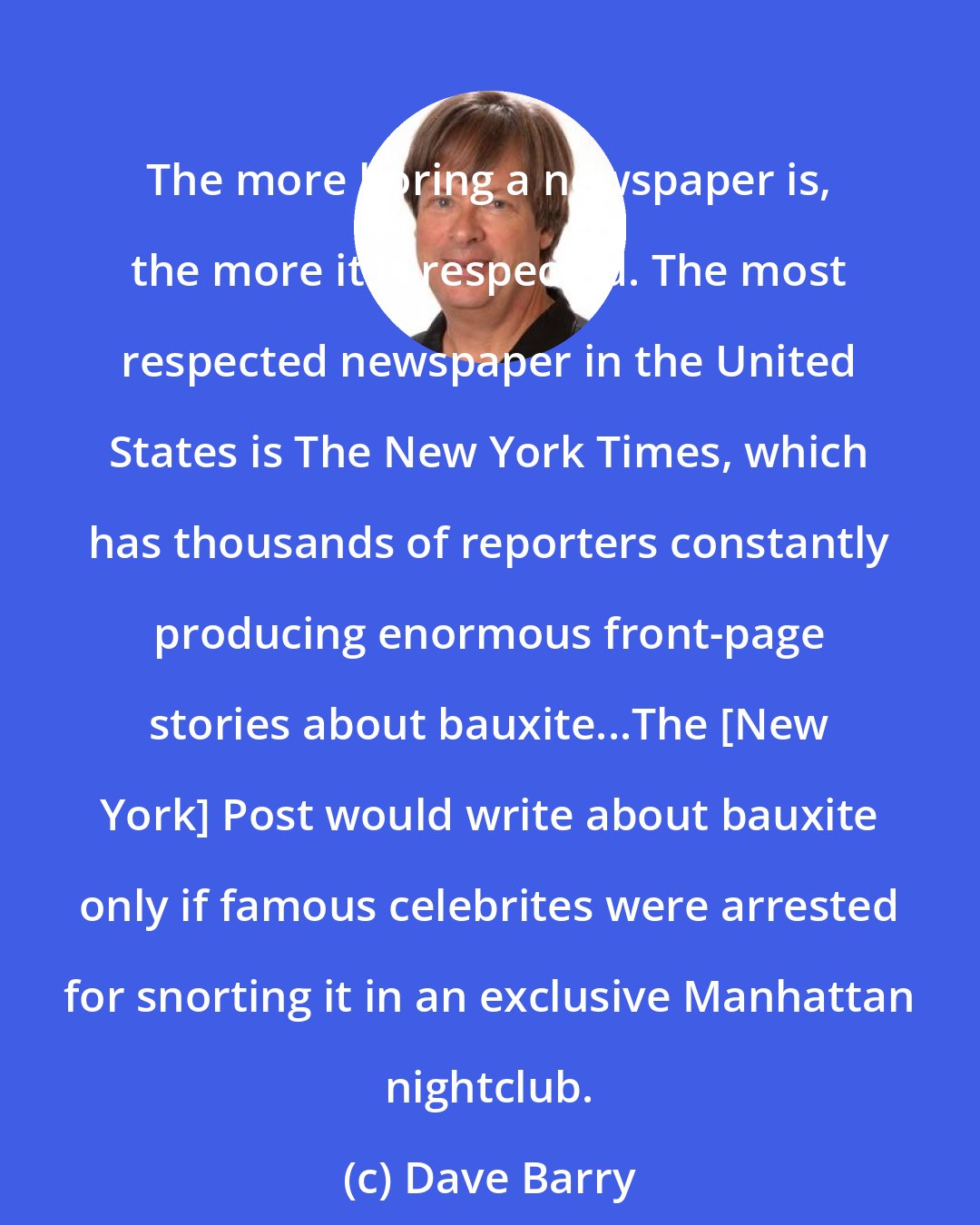 Dave Barry: The more boring a newspaper is, the more it is respected. The most respected newspaper in the United States is The New York Times, which has thousands of reporters constantly producing enormous front-page stories about bauxite...The [New York] Post would write about bauxite only if famous celebrites were arrested for snorting it in an exclusive Manhattan nightclub.