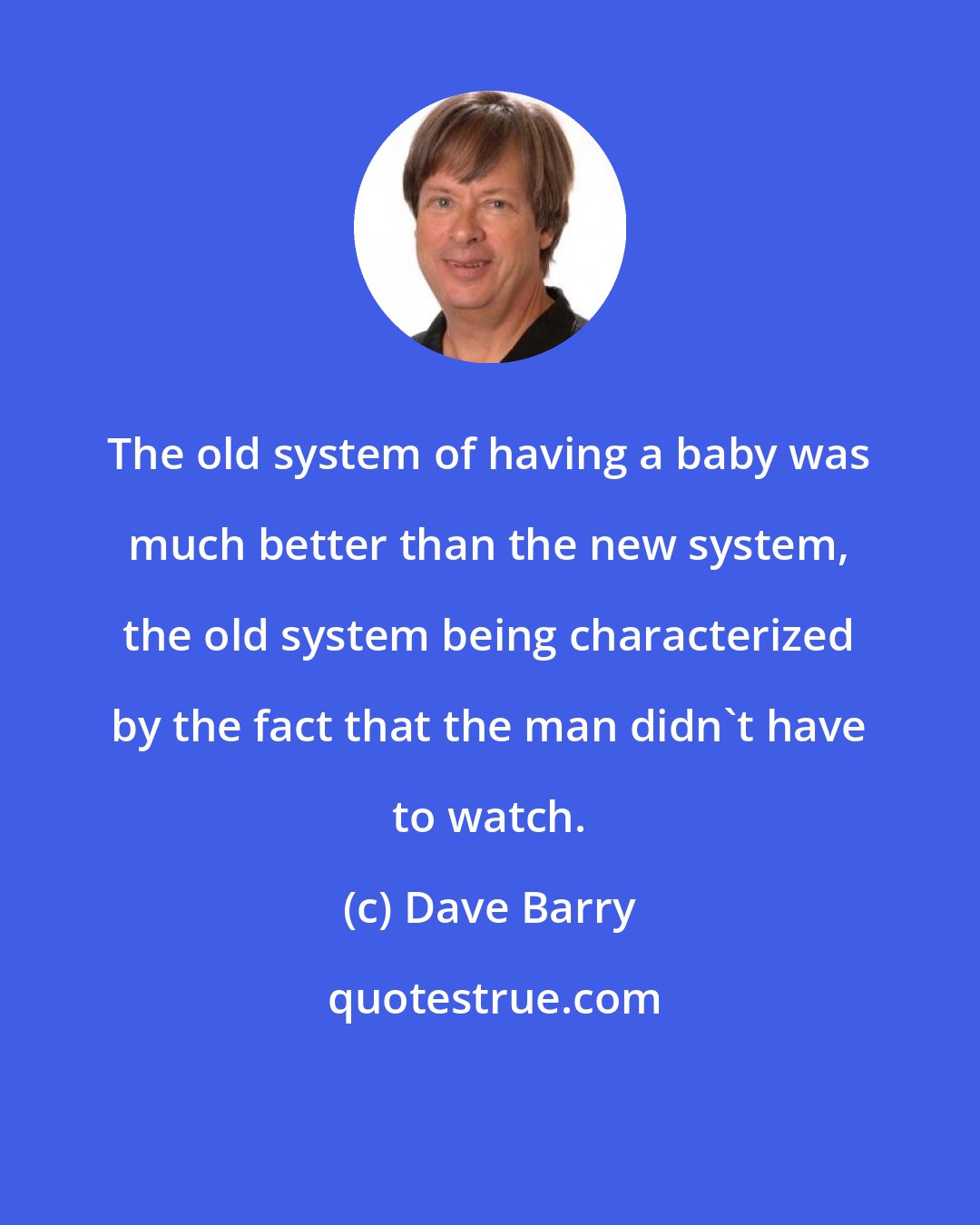 Dave Barry: The old system of having a baby was much better than the new system, the old system being characterized by the fact that the man didn't have to watch.