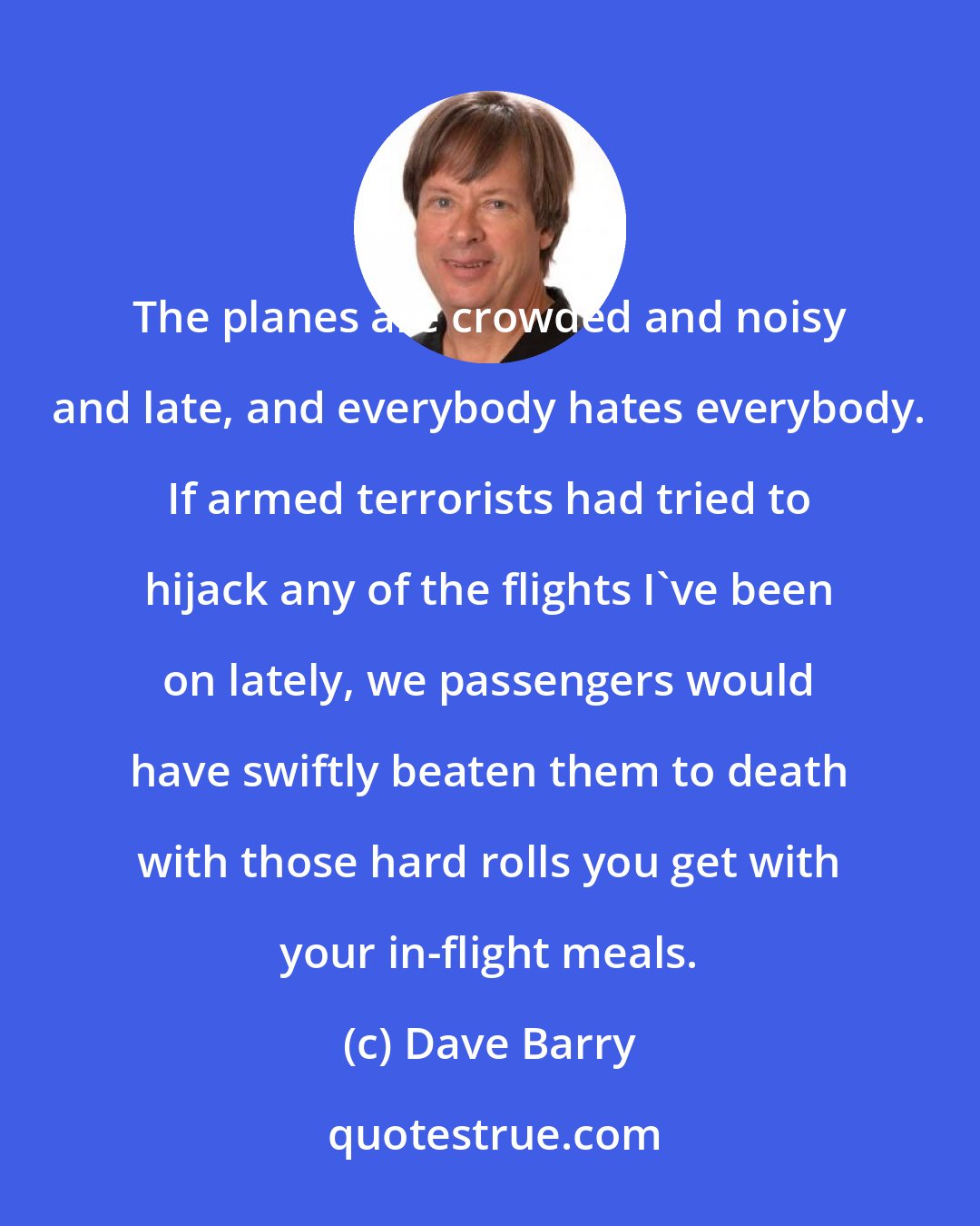 Dave Barry: The planes are crowded and noisy and late, and everybody hates everybody. If armed terrorists had tried to hijack any of the flights I've been on lately, we passengers would have swiftly beaten them to death with those hard rolls you get with your in-flight meals.