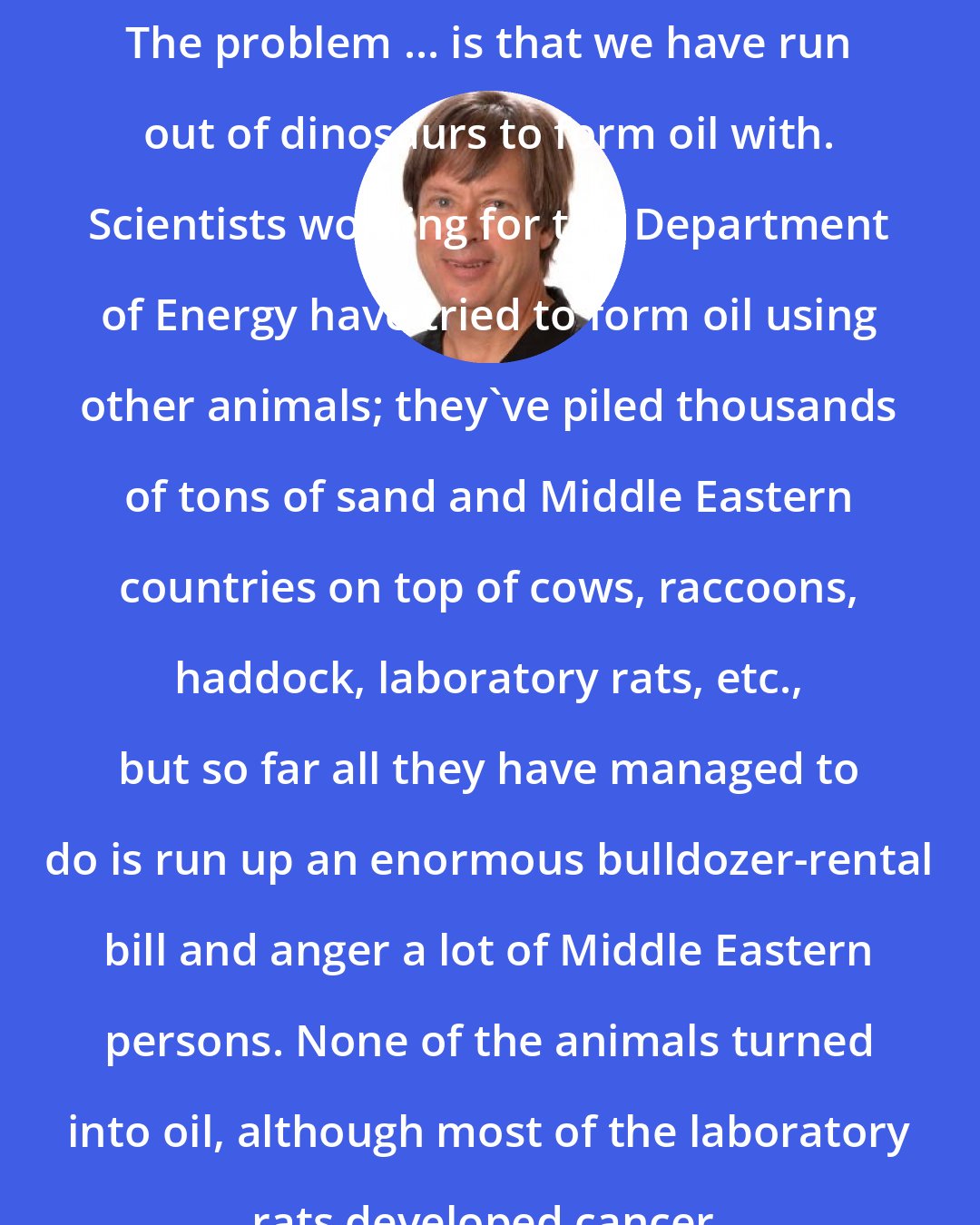 Dave Barry: The problem ... is that we have run out of dinosaurs to form oil with. Scientists working for the Department of Energy have tried to form oil using other animals; they've piled thousands of tons of sand and Middle Eastern countries on top of cows, raccoons, haddock, laboratory rats, etc., but so far all they have managed to do is run up an enormous bulldozer-rental bill and anger a lot of Middle Eastern persons. None of the animals turned into oil, although most of the laboratory rats developed cancer.