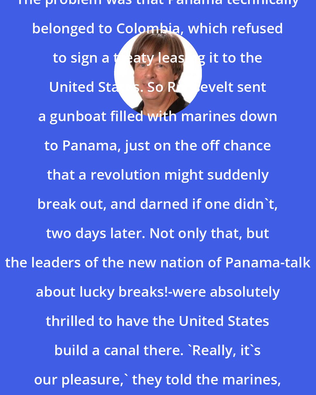 Dave Barry: The problem was that Panama technically belonged to Colombia, which refused to sign a treaty leasing it to the United States. So Roosevelt sent a gunboat filled with marines down to Panama, just on the off chance that a revolution might suddenly break out, and darned if one didn't, two days later. Not only that, but the leaders of the new nation of Panama-talk about lucky breaks!-were absolutely thrilled to have the United States build a canal there. 'Really, it's our pleasure,' they told the marines, adding, 'Don't shoot.'