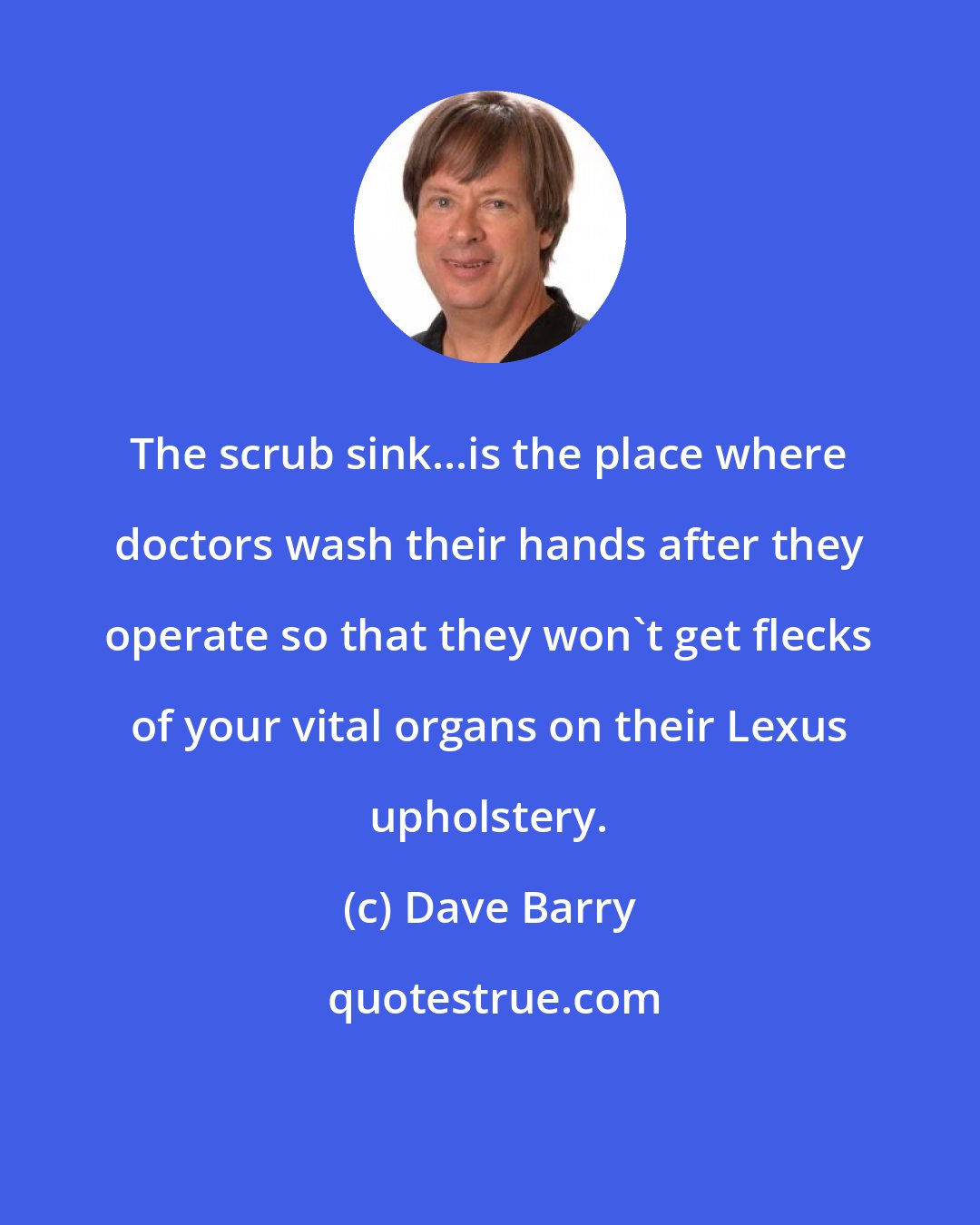 Dave Barry: The scrub sink...is the place where doctors wash their hands after they operate so that they won't get flecks of your vital organs on their Lexus upholstery.