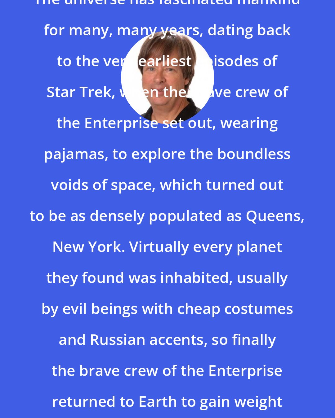 Dave Barry: The universe has fascinated mankind for many, many years, dating back to the very earliest episodes of Star Trek, when the brave crew of the Enterprise set out, wearing pajamas, to explore the boundless voids of space, which turned out to be as densely populated as Queens, New York. Virtually every planet they found was inhabited, usually by evil beings with cheap costumes and Russian accents, so finally the brave crew of the Enterprise returned to Earth to gain weight and make movies.