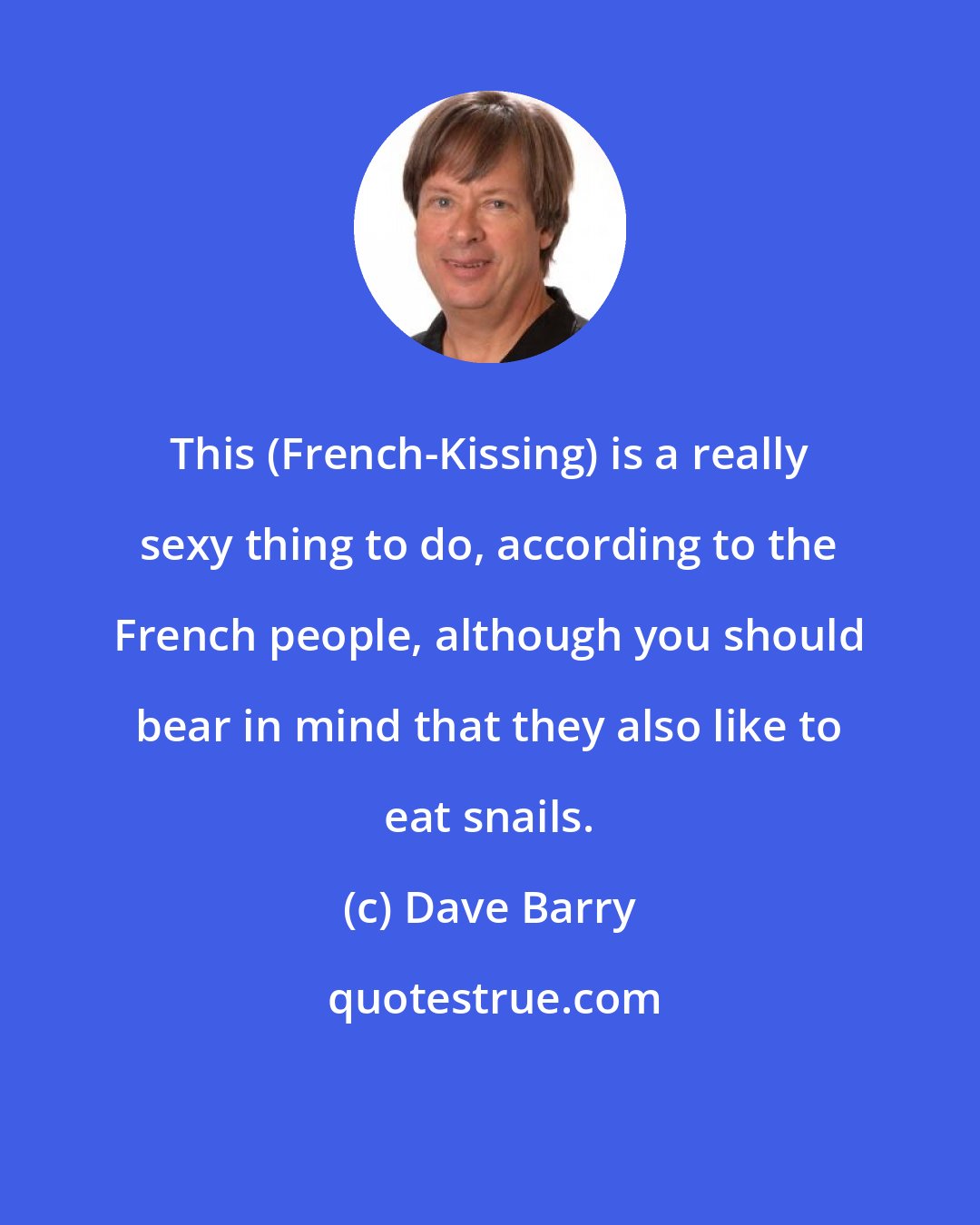 Dave Barry: This (French-Kissing) is a really sexy thing to do, according to the French people, although you should bear in mind that they also like to eat snails.