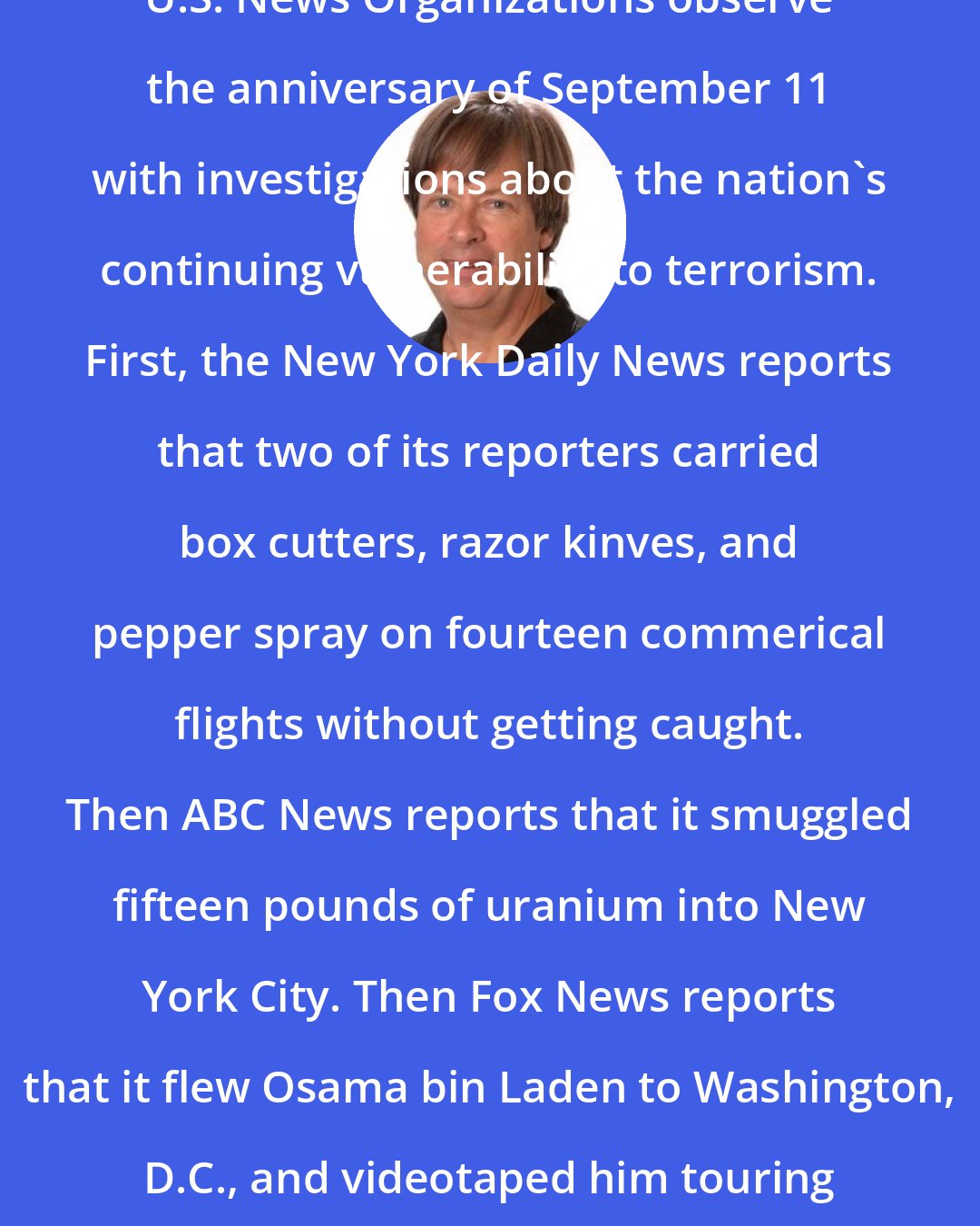 Dave Barry: U.S. News Organizations observe the anniversary of September 11 with investigations about the nation's continuing vulnerability to terrorism. First, the New York Daily News reports that two of its reporters carried box cutters, razor kinves, and pepper spray on fourteen commerical flights without getting caught. Then ABC News reports that it smuggled fifteen pounds of uranium into New York City. Then Fox News reports that it flew Osama bin Laden to Washington, D.C., and videotaped him touring the White House.