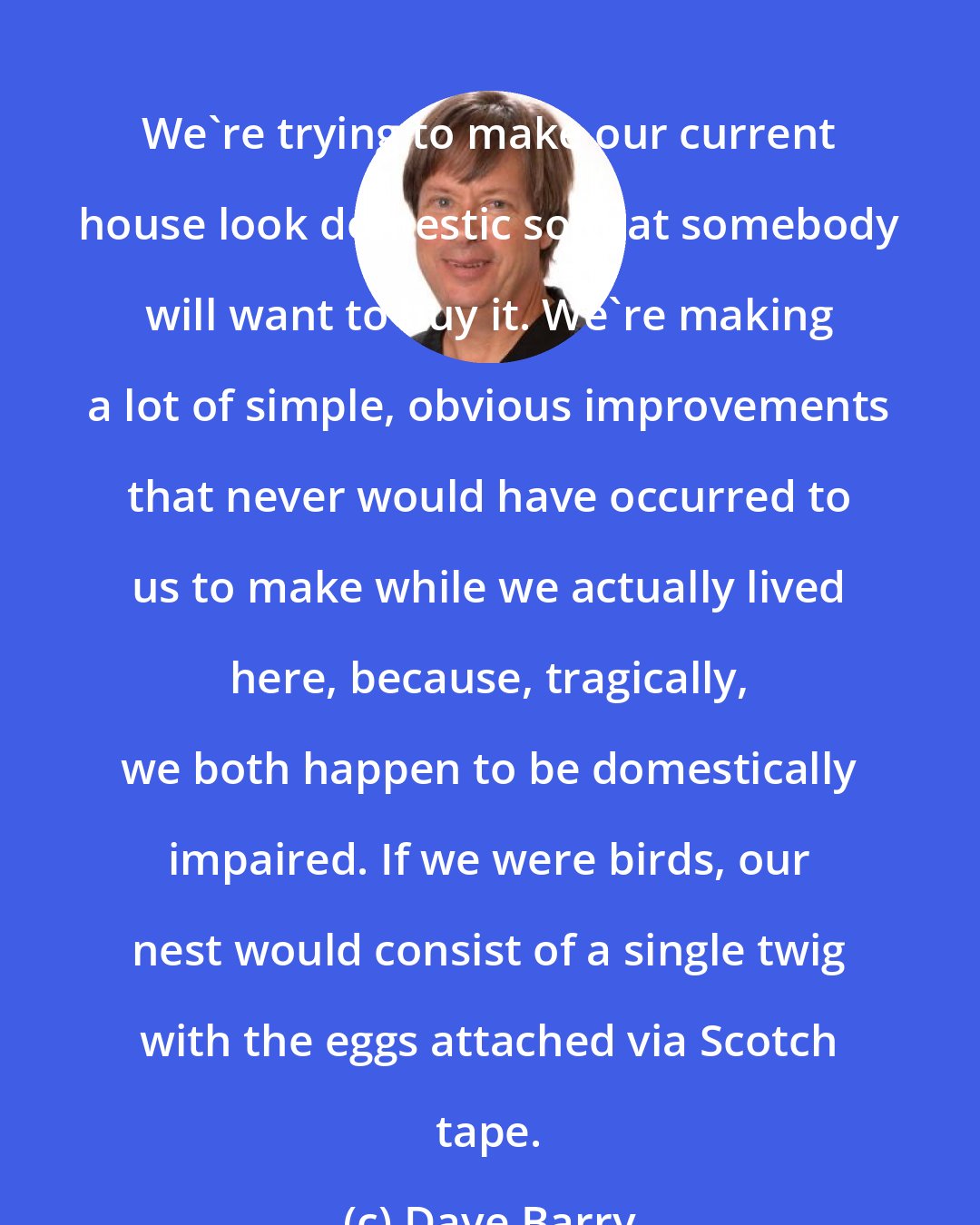 Dave Barry: We're trying to make our current house look domestic so that somebody will want to buy it. We're making a lot of simple, obvious improvements that never would have occurred to us to make while we actually lived here, because, tragically, we both happen to be domestically impaired. If we were birds, our nest would consist of a single twig with the eggs attached via Scotch tape.