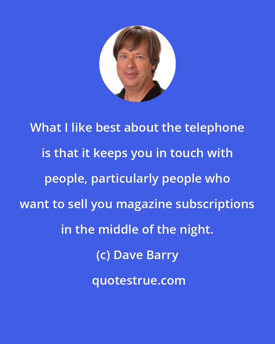 Dave Barry: What I like best about the telephone is that it keeps you in touch with people, particularly people who want to sell you magazine subscriptions in the middle of the night.