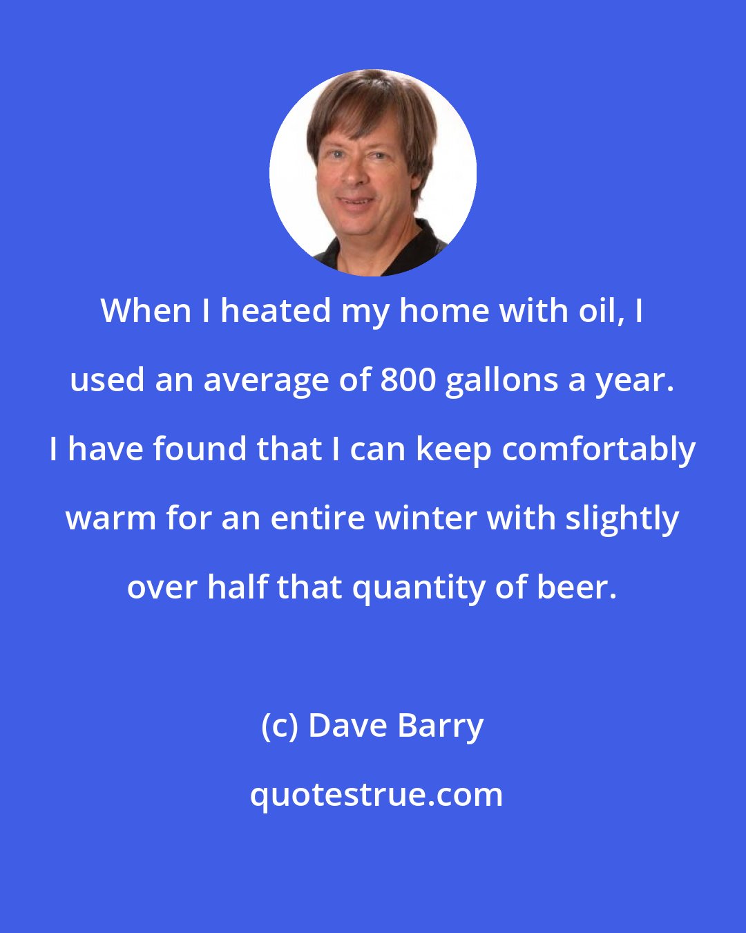 Dave Barry: When I heated my home with oil, I used an average of 800 gallons a year. I have found that I can keep comfortably warm for an entire winter with slightly over half that quantity of beer.