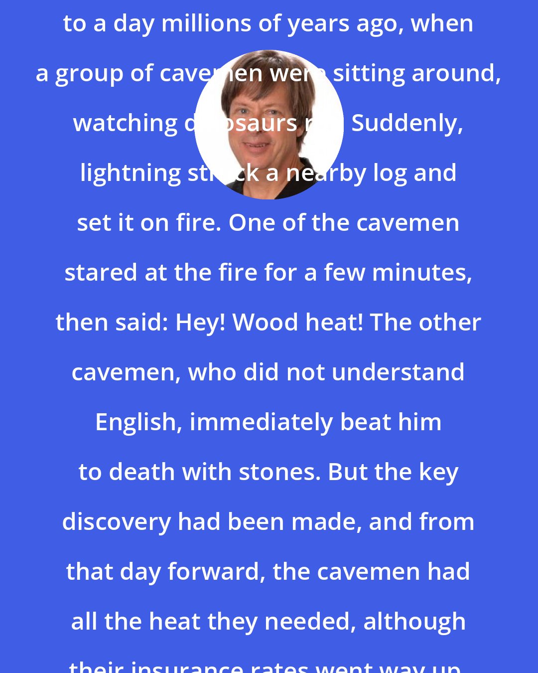 Dave Barry: Wood heat is not new. It dates back to a day millions of years ago, when a group of cavemen were sitting around, watching dinosaurs rot. Suddenly, lightning struck a nearby log and set it on fire. One of the cavemen stared at the fire for a few minutes, then said: Hey! Wood heat! The other cavemen, who did not understand English, immediately beat him to death with stones. But the key discovery had been made, and from that day forward, the cavemen had all the heat they needed, although their insurance rates went way up.