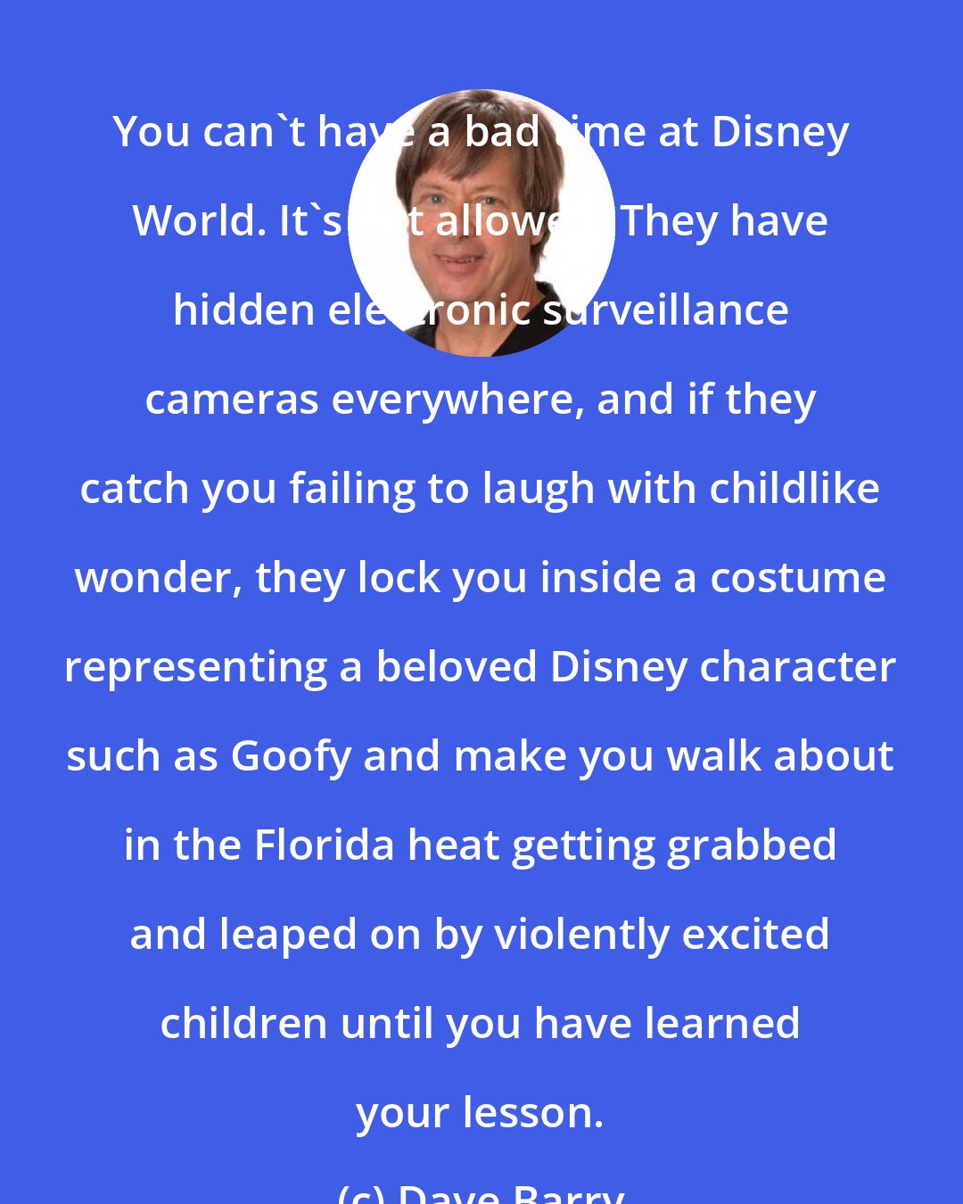 Dave Barry: You can't have a bad time at Disney World. It's not allowed. They have hidden electronic surveillance cameras everywhere, and if they catch you failing to laugh with childlike wonder, they lock you inside a costume representing a beloved Disney character such as Goofy and make you walk about in the Florida heat getting grabbed and leaped on by violently excited children until you have learned your lesson.